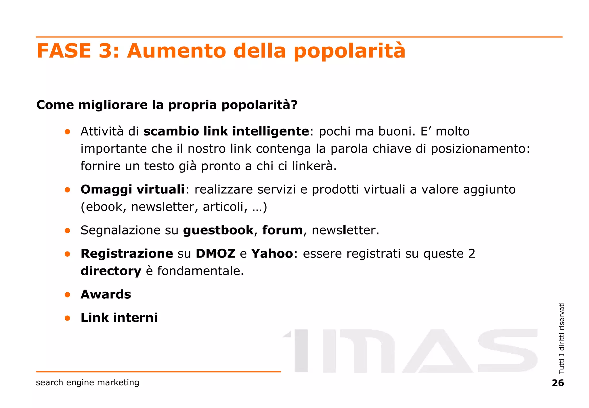 FASE 3: Aumento della popolarità Come migliorare la propria popolarità? Attività di  scambio link intelligente : pochi ma buoni. E’ molto importante che il nostro link contenga la parola chiave di posizionamento: fornire un testo già pronto a chi ci linkerà. Omaggi virtuali : realizzare servizi e prodotti virtuali a valore aggiunto (ebook, newsletter, articoli, …) Segnalazione su  guestbook ,  forum , news l etter. Registrazione  su  DMOZ  e  Yahoo : essere registrati su queste 2  directory  è fondamentale. Awards Link interni 