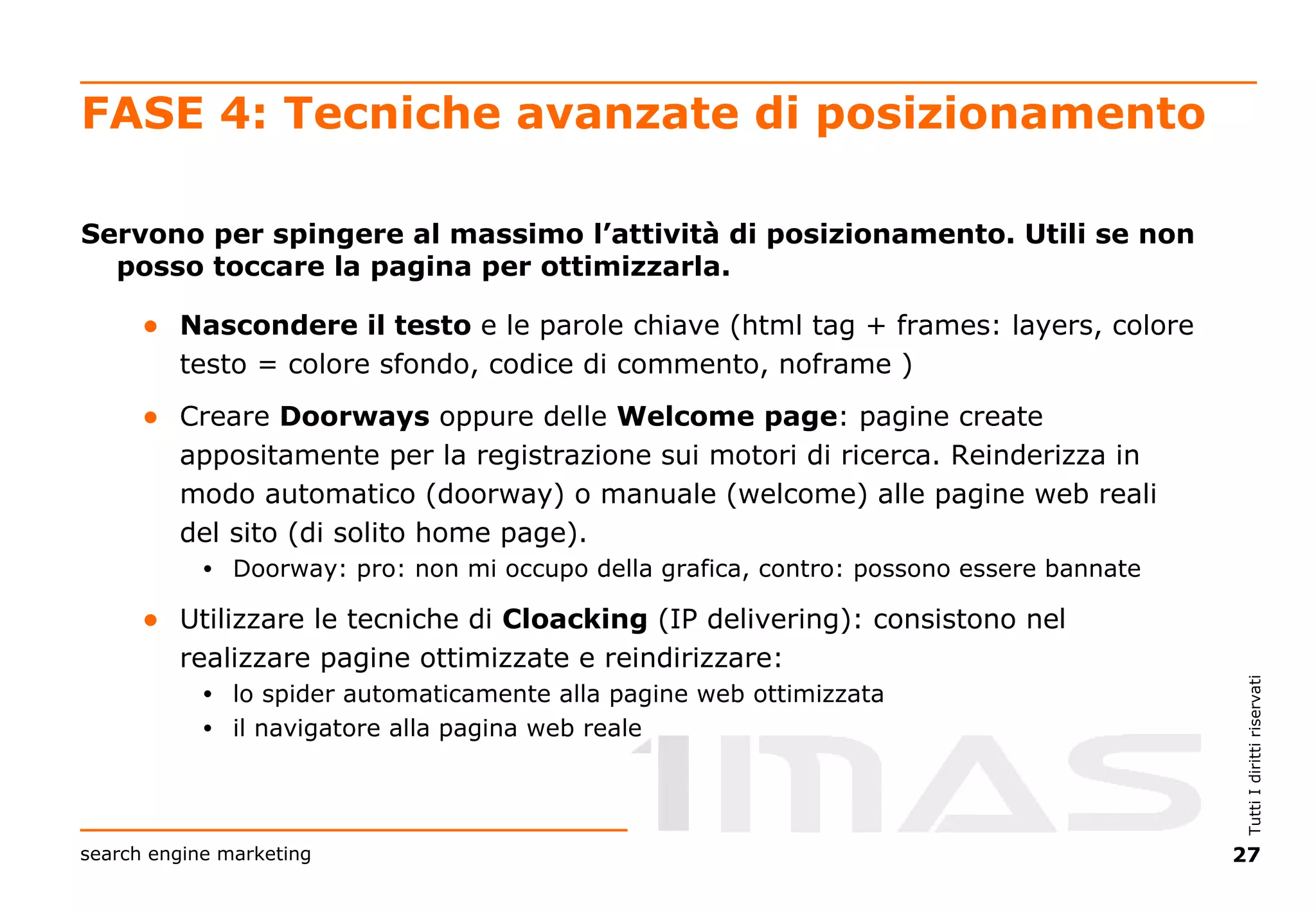 FASE 4: Tecniche avanzate di posizionamento Servono per spingere al massimo l’attività di posizionamento. Utili se non posso toccare la pagina per ottimizzarla. Nascondere il testo  e le parole chiave (html tag + frames: layers, colore testo = colore sfondo, codice di commento, noframe ) Creare  Doorways  oppure delle  Welcome   page : pagine create appositamente per la registrazione sui motori di ricerca. Reinderizza in modo automatico (doorway) o manuale (welcome) alle pagine web reali del sito (di solito home page).  Doorway: pro: non mi occupo della grafica, contro: possono essere bannate Utilizzare le tecniche di  Cloacking  (IP delivering): consistono nel realizzare pagine ottimizzate e reindirizzare: lo spider automaticamente alla pagine web ottimizzata  il navigatore alla pagina web reale 