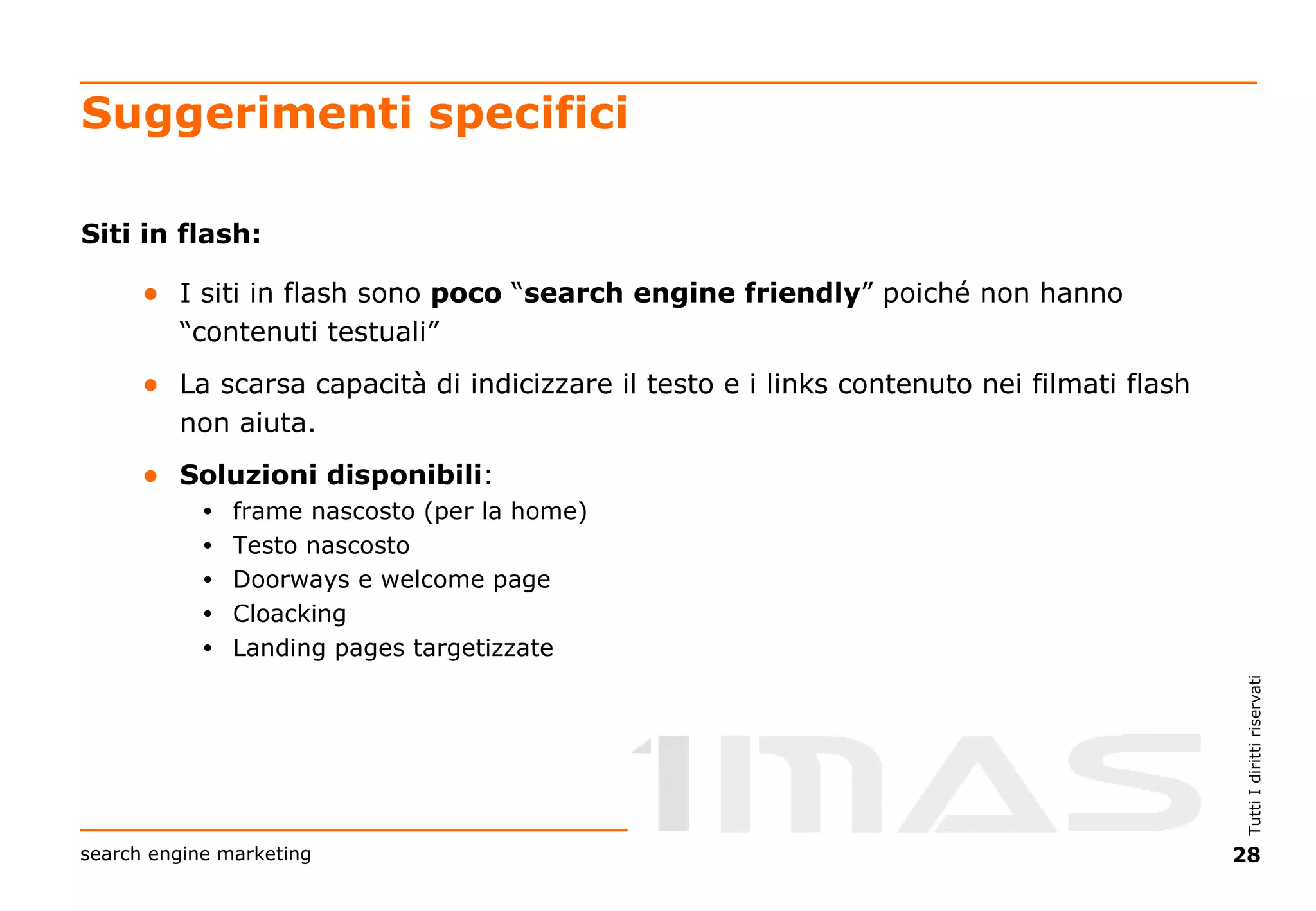 Suggerimenti specifici Siti in flash: I siti in flash sono  poco  “ search engine friendly ” poiché non hanno “contenuti testuali” La scarsa capacità di indicizzare il testo e i links contenuto nei filmati flash non aiuta.  Soluzioni disponibili : frame nascosto (per la home) Testo nascosto Doorways e welcome page Cloacking Landing pages targetizzate 