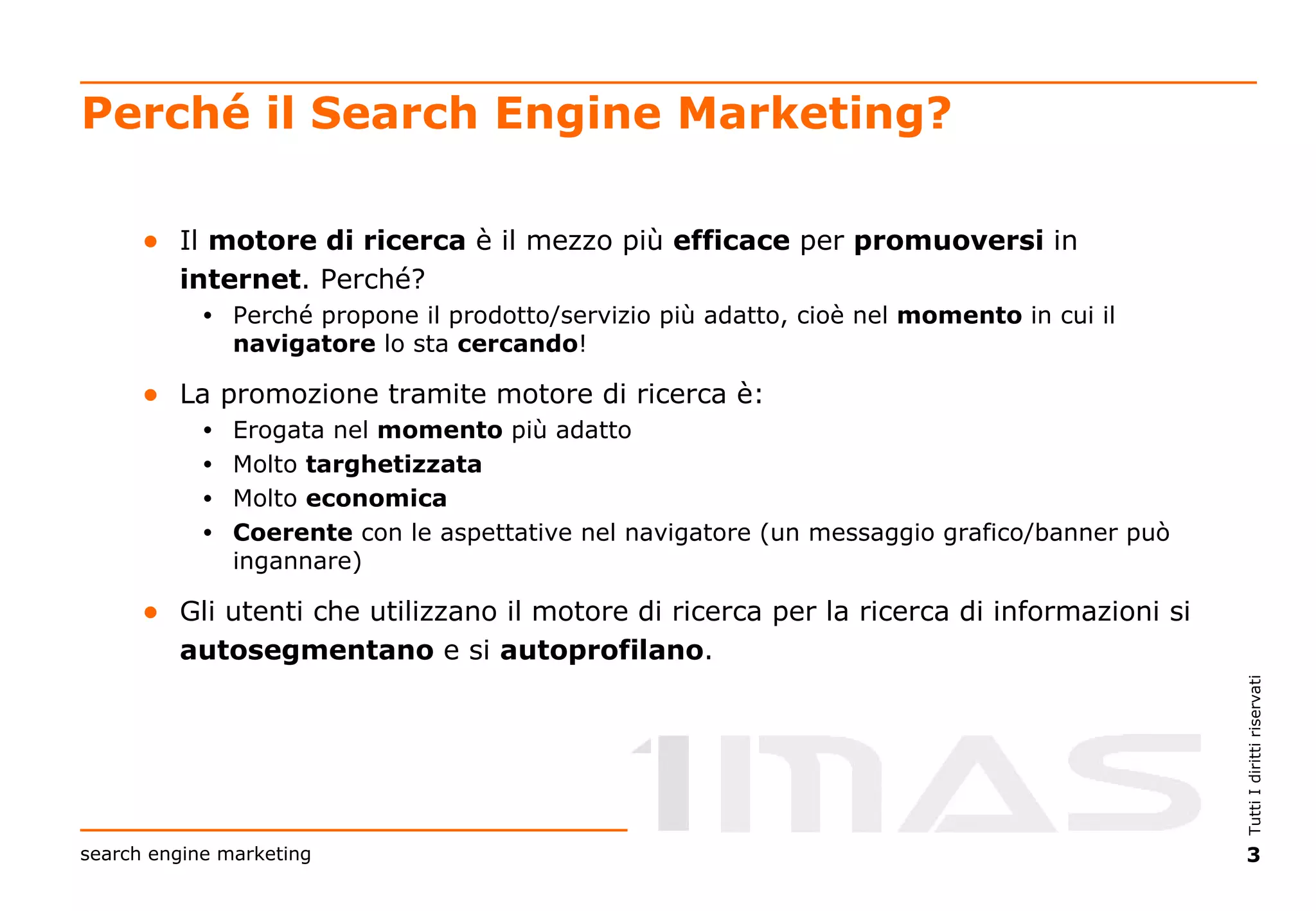 Perché il Search Engine Marketing? Il  motore di ricerca  è il mezzo più  efficace  per  promuoversi  in  internet . Perché? Perché propone il prodotto/servizio più adatto, cioè nel  momento  in cui il  navigatore  lo sta  cercando ! La promozione tramite motore di ricerca è: Erogata nel  momento  più adatto Molto  targhetizzata Molto  economica Coerente  con le aspettative nel navigatore (un messaggio grafico/banner può ingannare) Gli utenti che utilizzano il motore di ricerca per la ricerca di informazioni si  autosegmentano  e si  autoprofilano . 