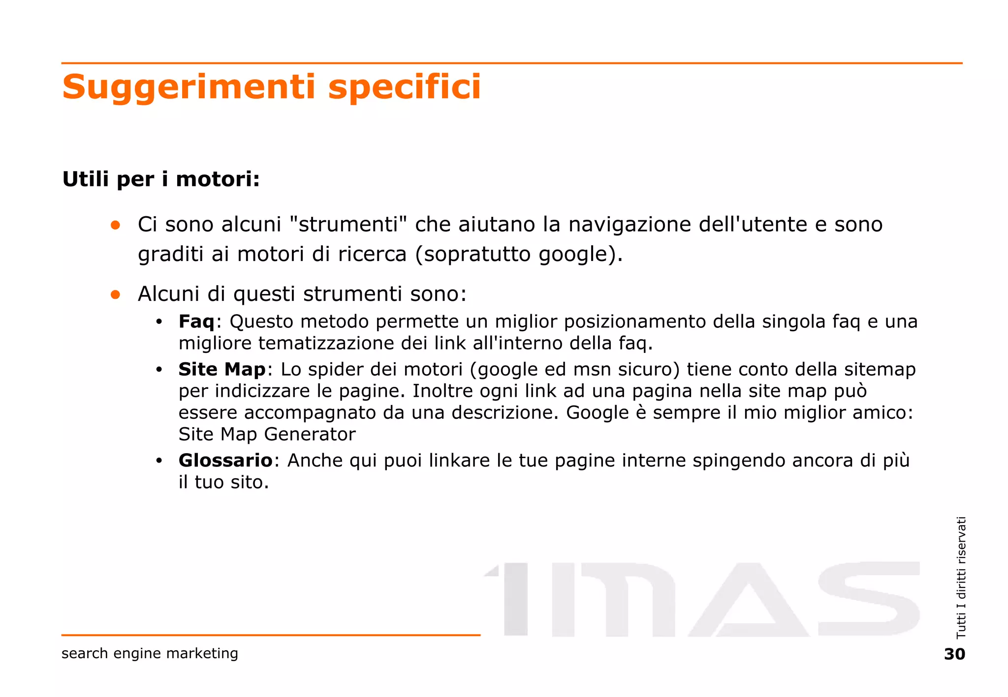 Suggerimenti specifici Utili per i motori: Ci sono alcuni "strumenti" che aiutano la navigazione dell'utente e sono graditi ai motori di ricerca (sopratutto google). Alcuni di questi strumenti sono:  Faq : Questo metodo permette un miglior posizionamento della singola faq e una migliore tematizzazione dei link all'interno della faq. Site Map : Lo spider dei motori (google ed msn sicuro) tiene conto della sitemap per indicizzare le pagine. Inoltre ogni link ad una pagina nella site map può essere accompagnato da una descrizione. Google è sempre il mio miglior amico: Site Map Generator  Glossario : Anche qui puoi linkare le tue pagine interne spingendo ancora di più il tuo sito. 