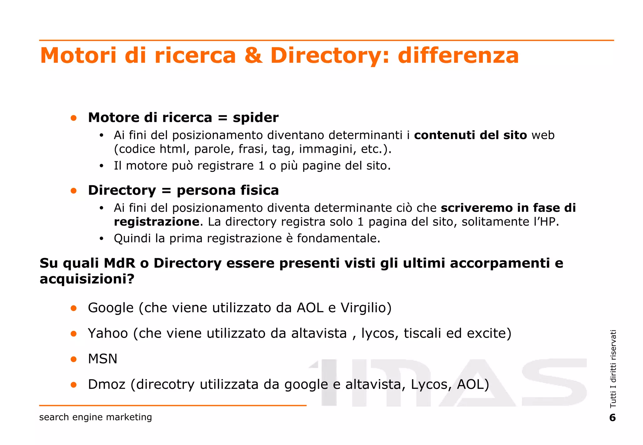 Motori di ricerca & Directory: differenza Motore di ricerca = spider   Ai fini del posizionamento diventano determinanti i  contenuti   del sito  web (codice html, parole, frasi, tag, immagini, etc.).  Il motore può registrare 1 o più pagine del sito. Directory = persona fisica Ai fini del posizionamento diventa determinante ciò che  scriveremo in fase di registrazione . La directory registra solo 1 pagina del sito, solitamente l’HP.  Quindi la prima registrazione è fondamentale. Su quali MdR o Directory essere presenti visti gli ultimi accorpamenti e acquisizioni? Google (che viene utilizzato da AOL e Virgilio) Yahoo (che viene utilizzato da altavista , lycos, tiscali ed excite) MSN Dmoz (direcotry utilizzata da google e altavista, Lycos, AOL) 
