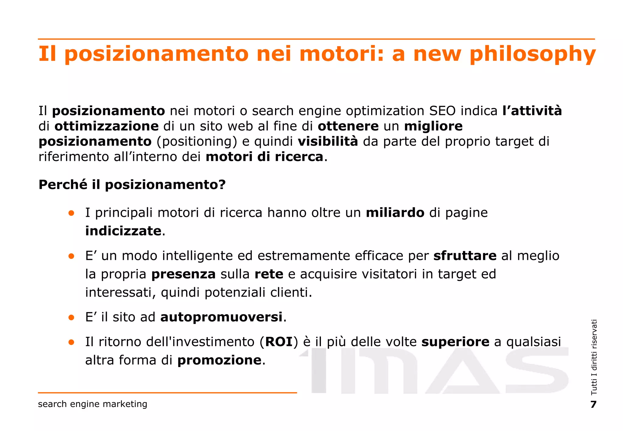 Il posizionamento nei motori: a new philosophy Il  posizionamento  nei motori o search engine optimization SEO indica  l’attività  di  ottimizzazione  di un sito web al fine di  ottenere  un  migliore   posizionamento  (positioning) e quindi  visibilità  da parte del proprio target di riferimento all’interno dei  motori di ricerca . Perché il posizionamento? I principali motori di ricerca hanno oltre un  miliardo  di pagine  indicizzate . E’ un modo intelligente ed estremamente efficace per  sfruttare  al meglio la propria  presenza  sulla  rete  e acquisire visitatori in target ed interessati, quindi potenziali clienti. E’ il sito ad  autopromuoversi . Il ritorno dell'investimento ( ROI ) è il più delle volte  superiore  a qualsiasi altra forma di  promozione . 