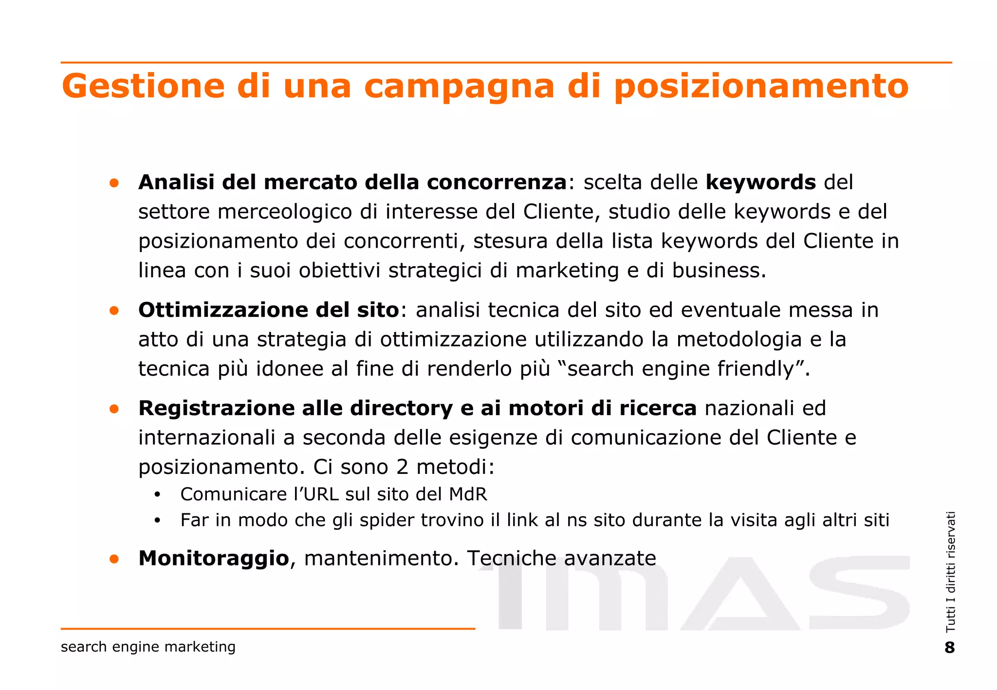 Gestione di una campagna di posizionamento Analisi del mercato della concorrenza : scelta delle  keywords  del settore merceologico di interesse del Cliente, studio delle keywords e del posizionamento dei concorrenti, stesura della lista keywords del Cliente in linea con i suoi obiettivi strategici di marketing e di business. Ottimizzazione del sito : analisi tecnica del sito ed eventuale messa in atto di una strategia di ottimizzazione utilizzando la metodologia e la tecnica più idonee al fine di renderlo più “search engine friendly”. Registrazione alle directory e ai motori di ricerca  nazionali ed internazionali a seconda delle esigenze di comunicazione del Cliente e posizionamento. Ci sono 2 metodi: Comunicare l’URL sul sito del MdR Far in modo che gli spider trovino il link al ns sito durante la visita agli altri siti Monitoraggio , mantenimento. Tecniche avanzate 