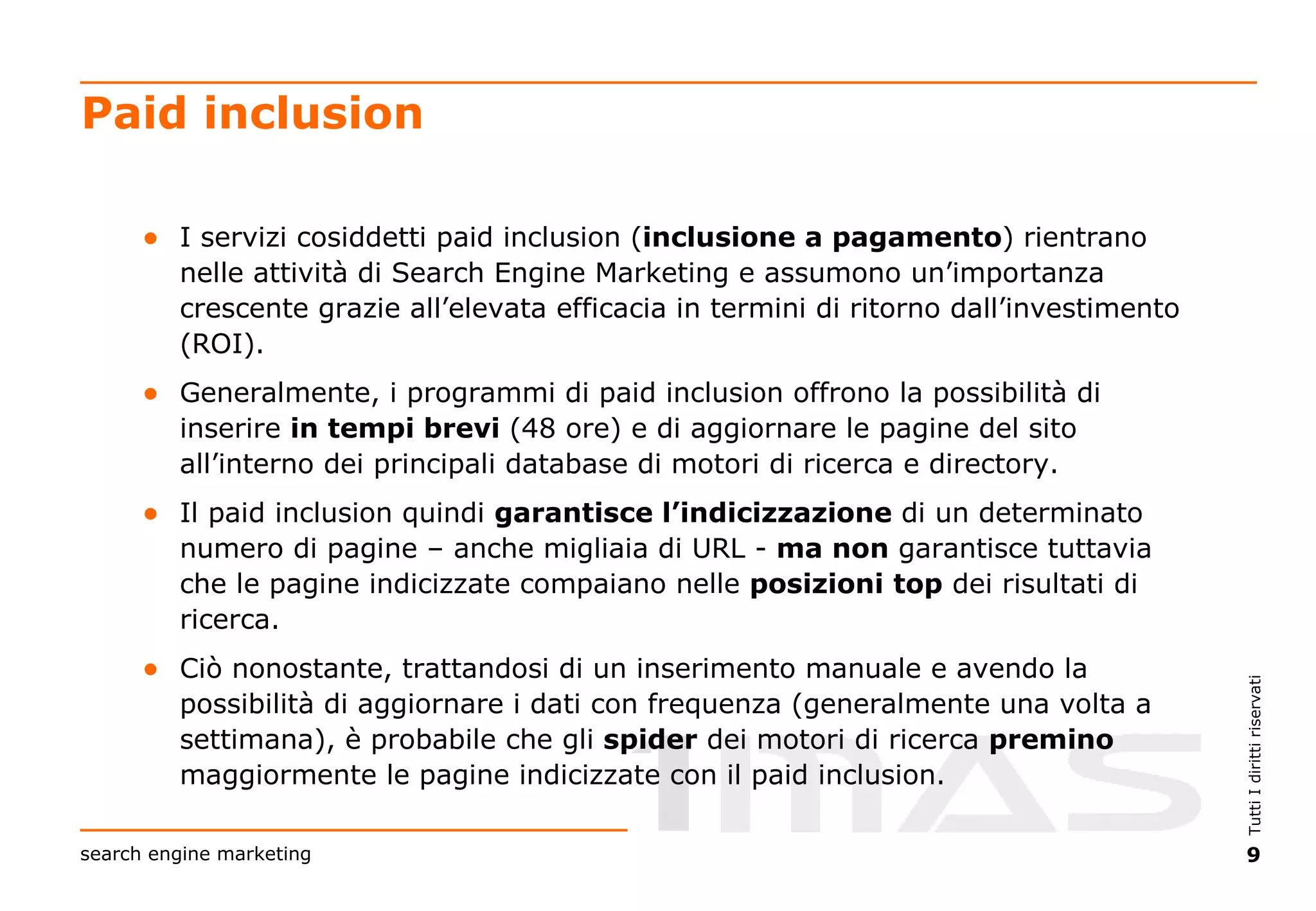 Paid inclusion I servizi cosiddetti paid inclusion ( inclusione a pagamento ) rientrano nelle attività di Search Engine Marketing e assumono un’importanza crescente grazie all’elevata efficacia in termini di ritorno dall’investimento (ROI). Generalmente, i programmi di paid inclusion offrono la possibilità di inserire  in tempi brevi  (48 ore) e di aggiornare le pagine del sito all’interno dei principali database di motori di ricerca e directory. Il paid inclusion quindi  garantisce l’indicizzazione  di un determinato numero di pagine – anche migliaia di URL -  ma non  garantisce tuttavia che le pagine indicizzate compaiano nelle  posizioni   top  dei risultati di ricerca. Ciò nonostante, trattandosi di un inserimento manuale e avendo la possibilità di aggiornare i dati con frequenza (generalmente una volta a settimana), è probabile che gli  spider  dei motori di ricerca  premino  maggiormente le pagine indicizzate con il paid inclusion. 