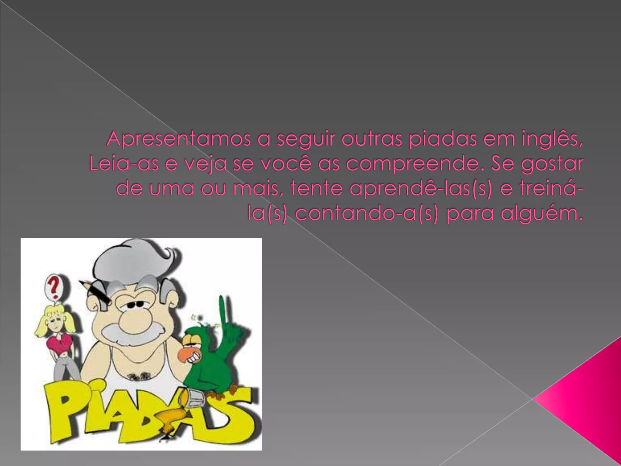 Apresentamos a seguir outras piadas em inglês, Leia-as e veja se você as compreende. Se gostar de uma ou mais, tente aprendê-las(s) e treiná-la(s) contando-a(s) para alguém.