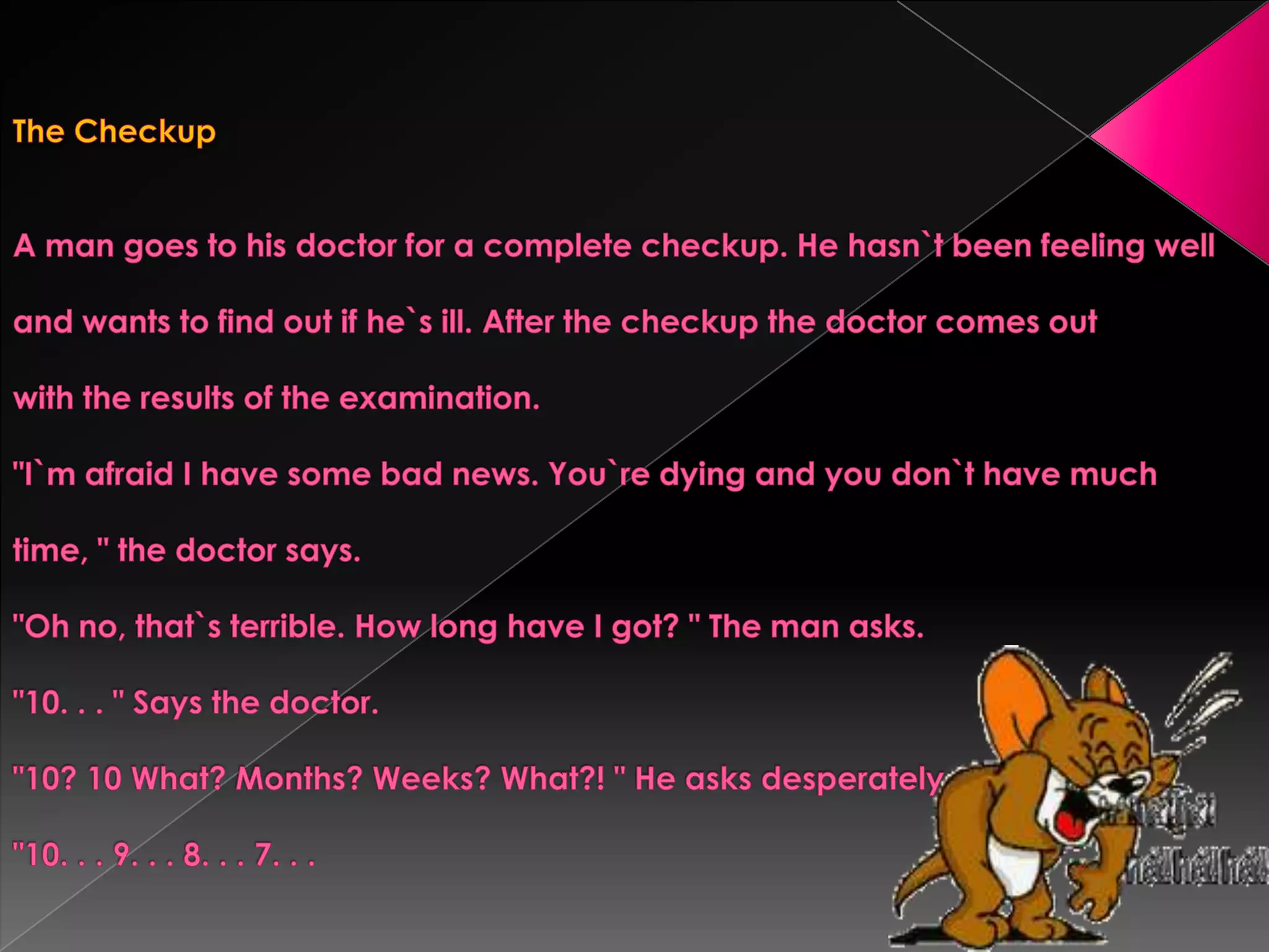 The CheckupA man goes to his doctor for a complete checkup. He hasn`t been feeling welland wants to find out if he`s ill. After the checkup the doctor comes outwith the results of the examination."I`m afraid I have some bad news. You`re dying and you don`t have muchtime, " the doctor says."Oh no, that`s terrible. How long have I got? " The man asks."10. . . " Says the doctor."10? 10 What? Months? Weeks? What?! " He asks desperately."10. . . 9. . . 8. . . 7. . .