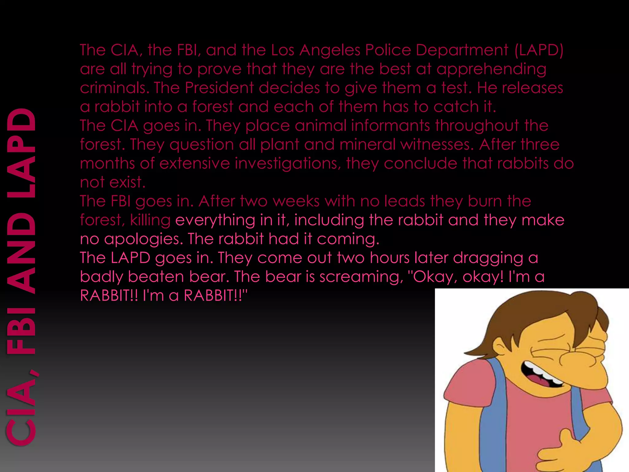   CIA, FBI and LAPDThe CIA, the FBI, and the Los Angeles Police Department (LAPD) are all trying to prove that they are the best at apprehending criminals. The President decides to give them a test. He releases a rabbit into a forest and each of them has to catch it. The CIA goes in. They place animal informants throughout the forest. They question all plant and mineral witnesses. After three months of extensive investigations, they conclude that rabbits do not exist. The FBI goes in. After two weeks with no leads they burn the forest, killing everything in it, including the rabbit and they make no apologies. The rabbit had it coming. The LAPD goes in. They come out two hours later dragging a badly beaten bear. The bear is screaming, "Okay, okay! I'm a RABBIT!! I'm a RABBIT!!"
