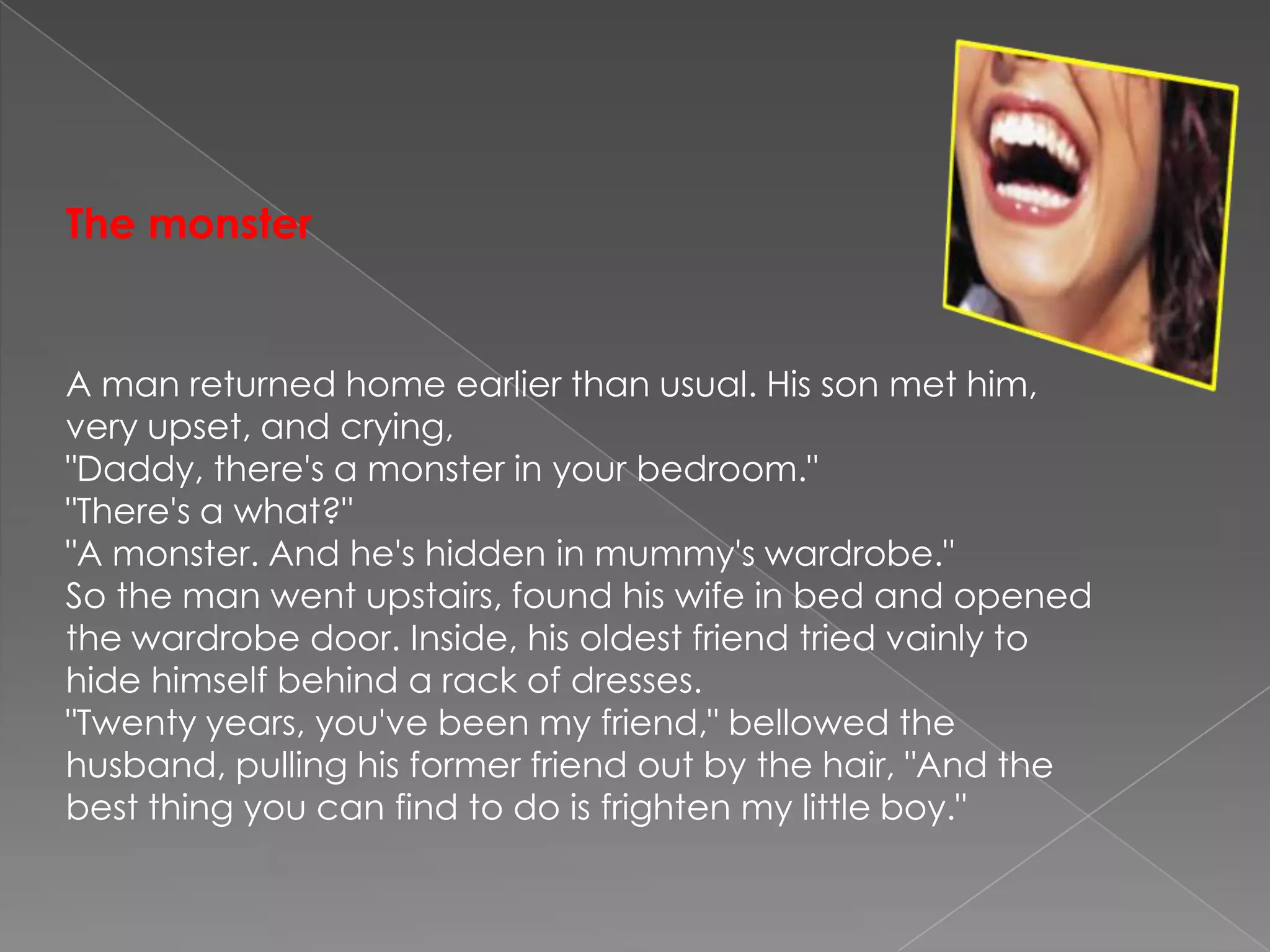 ThemonsterA man returned home earlier than usual. His son met him, very upset, and crying,"Daddy, there's a monster in your bedroom.""There's a what?""A monster. And he's hidden in mummy's wardrobe."So the man went upstairs, found his wife in bed and opened the wardrobe door. Inside, his oldest friend tried vainly to hide himself behind a rack of dresses."Twenty years, you've been my friend," bellowed the husband, pulling his former friend out by the hair, "And the best thing you can find to do is frighten my little boy."
