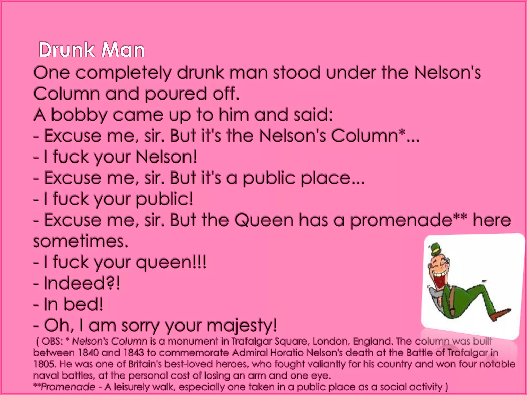 Drunk ManOne completely drunk man stood under the Nelson's Column and poured off.A bobby came up to him and said:- Excuse me, sir. But it's the Nelson's Column*... - I fuck your Nelson! - Excuse me, sir. But it's a public place...- I fuck your public! - Excuse me, sir. But the Queen has a promenade** here sometimes. - I fuck your queen!!! - Indeed?! - In bed!- Oh, I am sorry your majesty! ( OBS: * Nelson's Column is a monument in Trafalgar Square, London, England. The column was built between 1840 and 1843 to commemorate Admiral Horatio Nelson's death at the Battle of Trafalgar in 1805. He was one of Britain's best-loved heroes, who fought valiantly for his country and won four notable naval battles, at the personal cost of losing an arm and one eye.**Promenade - A leisurely walk, especially one taken in a public place as a social activity )