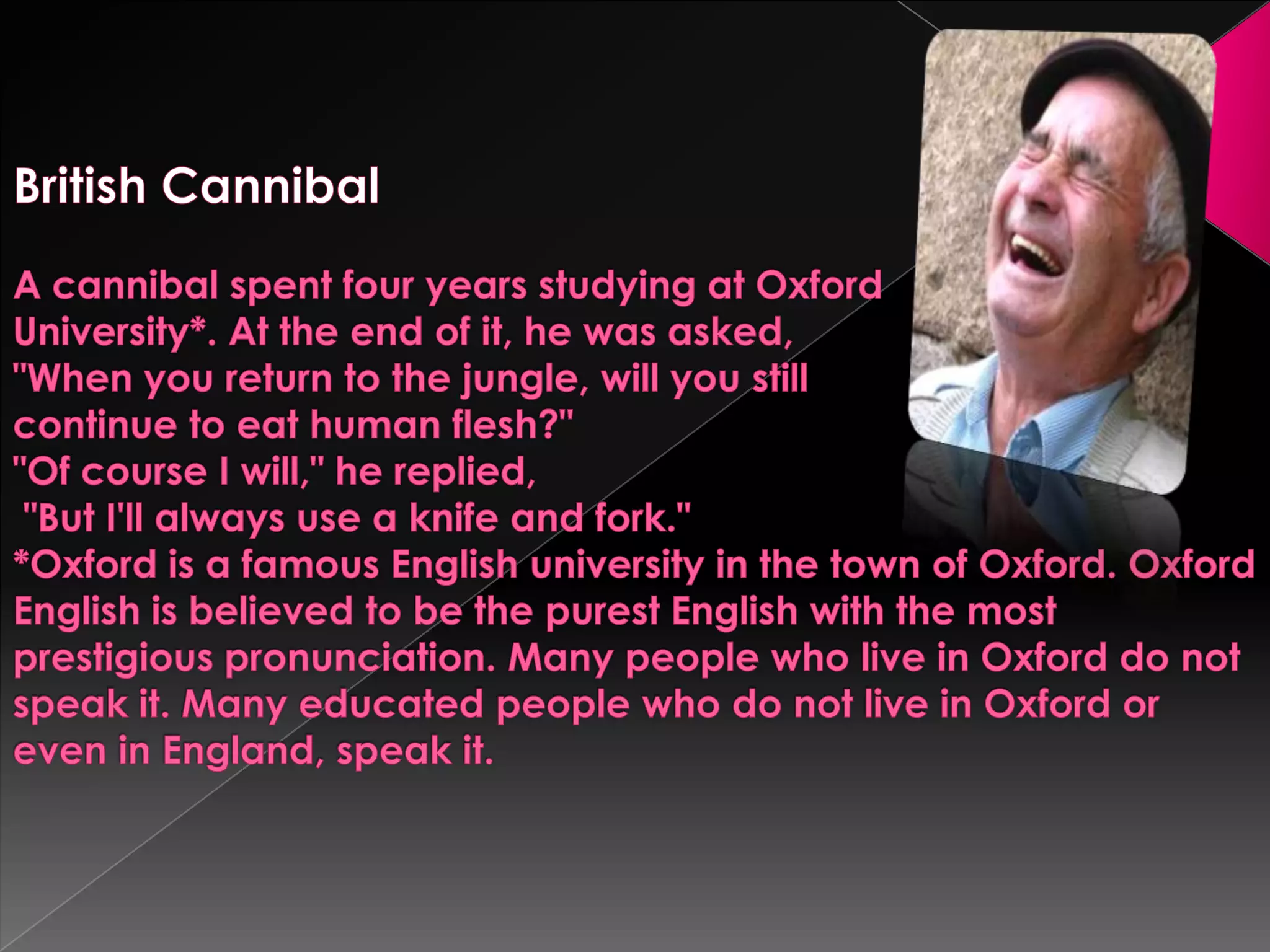  British CannibalA cannibal spent four years studying at Oxford University*. At the end of it, he was asked,"When you return to the jungle, will you still continue to eat human flesh?""Of course I will," he replied, "But I'll always use a knife and fork."*Oxford is a famous English university in the town of Oxford. Oxford English is believed to be the purest English with the most prestigious pronunciation. Many people who live in Oxford do not speak it. Many educated people who do not live in Oxford or even in England, speak it.