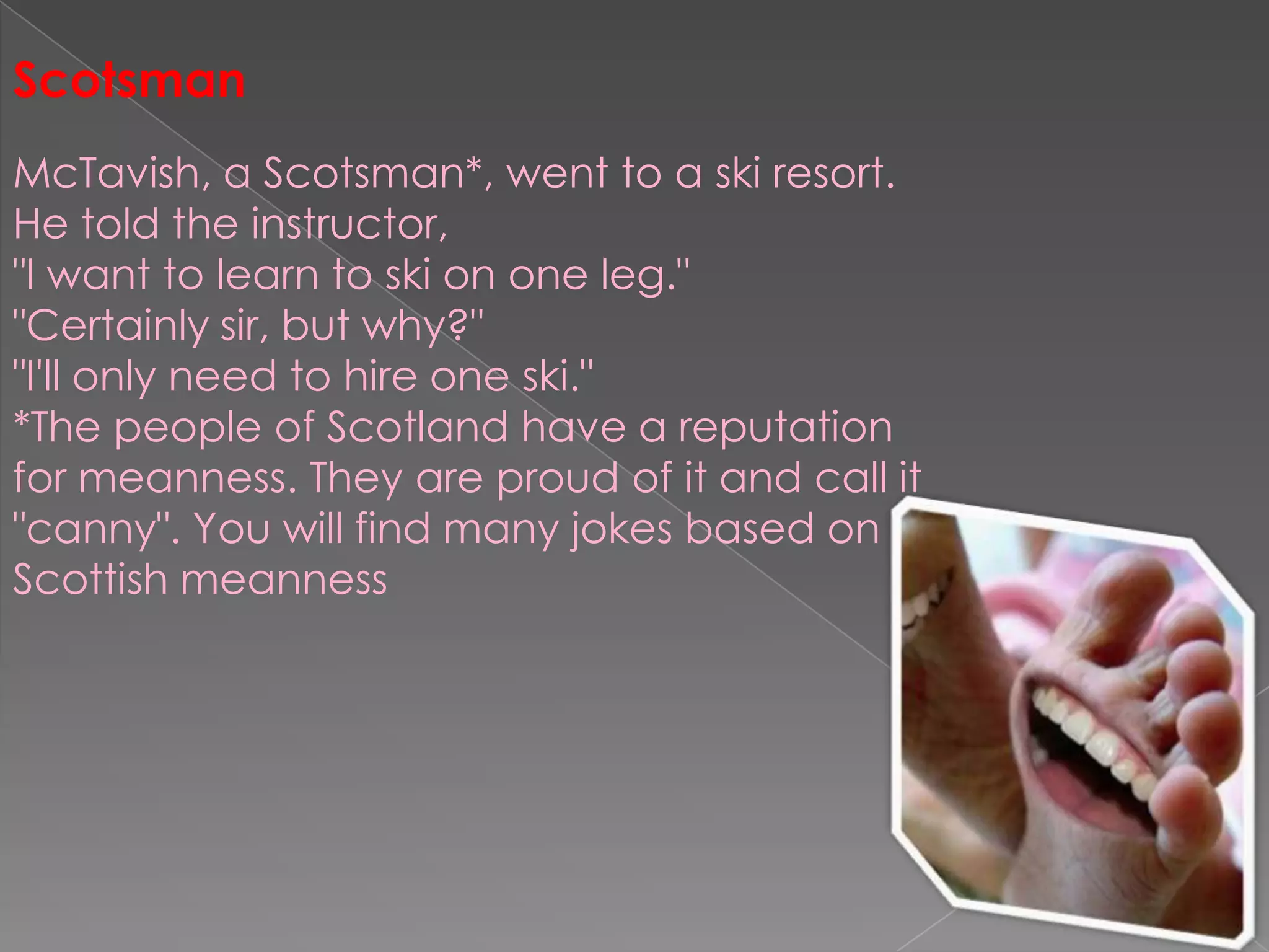 ScotsmanMcTavish, a Scotsman*, went to a ski resort. He told the instructor,"I want to learn to ski on one leg.""Certainly sir, but why?""I'll only need to hire one ski."*The people of Scotland have a reputation for meanness. They are proud of it and call it "canny". You will find many jokes based on Scottish meanness