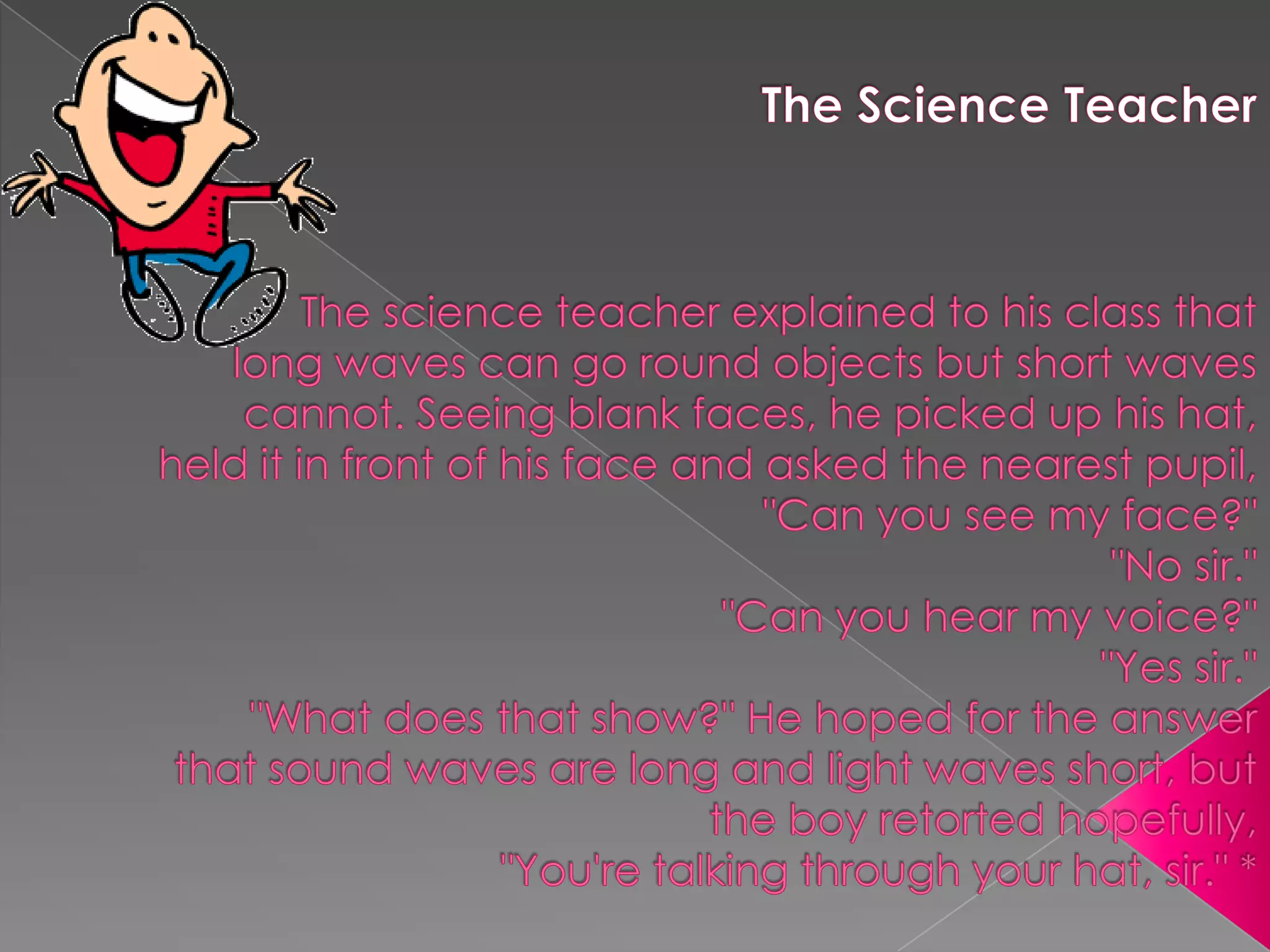 TheScienceTeacherThe science teacher explained to his class that long waves can go round objects but short waves cannot. Seeing blank faces, he picked up his hat, held it in front of his face and asked the nearest pupil, "Can you see my face?""No sir.""Can you hear my voice?""Yes sir.""What does that show?" He hoped for the answer that sound waves are long and light waves short, but the boy retorted hopefully,"You're talking through your hat, sir." *