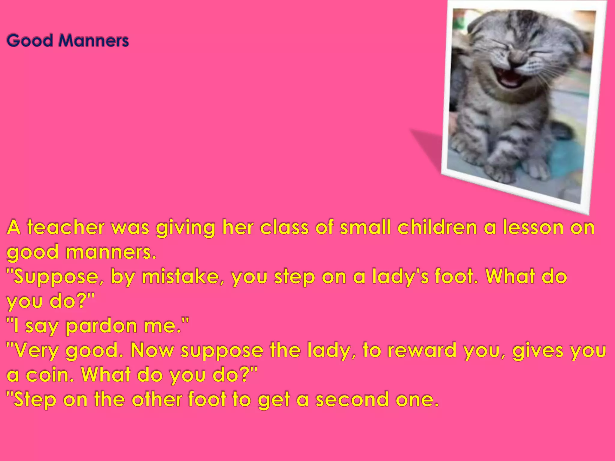 Good MannersA teacher was giving her class of small children a lesson on good manners."Suppose, by mistake, you step on a lady's foot. What do you do?""I say pardon me.""Very good. Now suppose the lady, to reward you, gives you a coin. What do you do?""Step on the other foot to get a second one.
