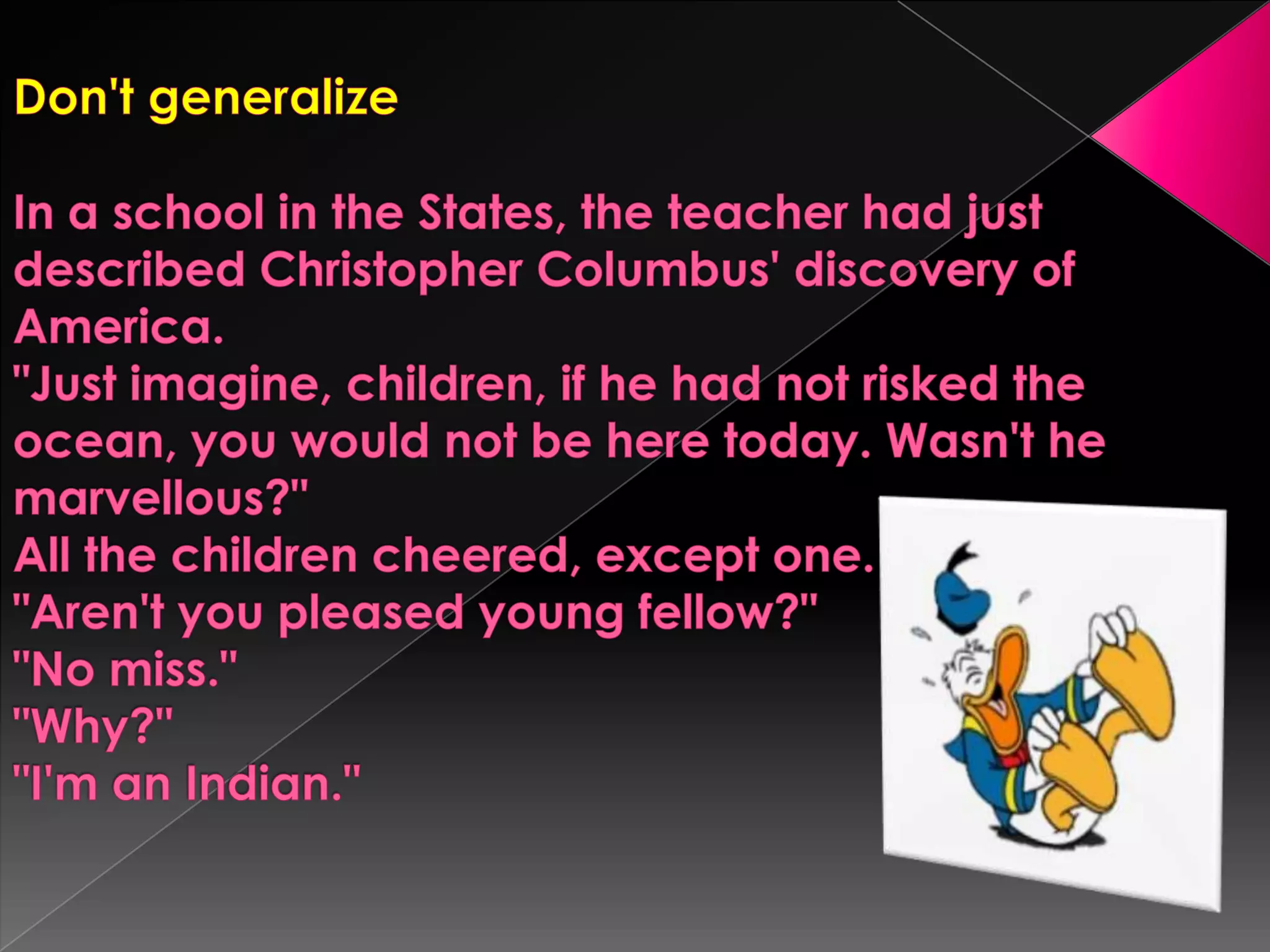 Don't generalizeIn a school in the States, the teacher had just described Christopher Columbus' discovery of America."Just imagine, children, if he had not risked the ocean, you would not be here today. Wasn't he marvellous?"All the children cheered, except one."Aren't you pleased young fellow?""No miss.""Why?""I'manIndian."