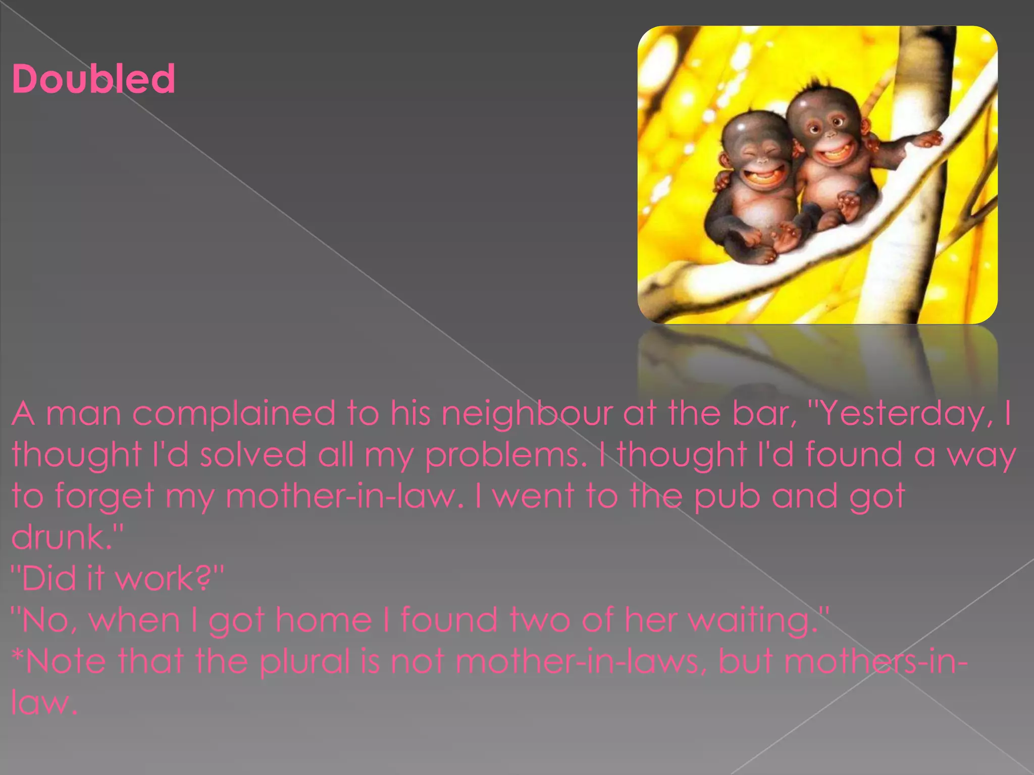 DoubledA man complained to his neighbour at the bar, "Yesterday, I thought I'd solved all my problems. I thought I'd found a way to forget my mother-in-law. I went to the pub and got drunk.""Did it work?""No, when I got home I found two of her waiting."*Note that the plural is not mother-in-laws, but mothers-in-law.