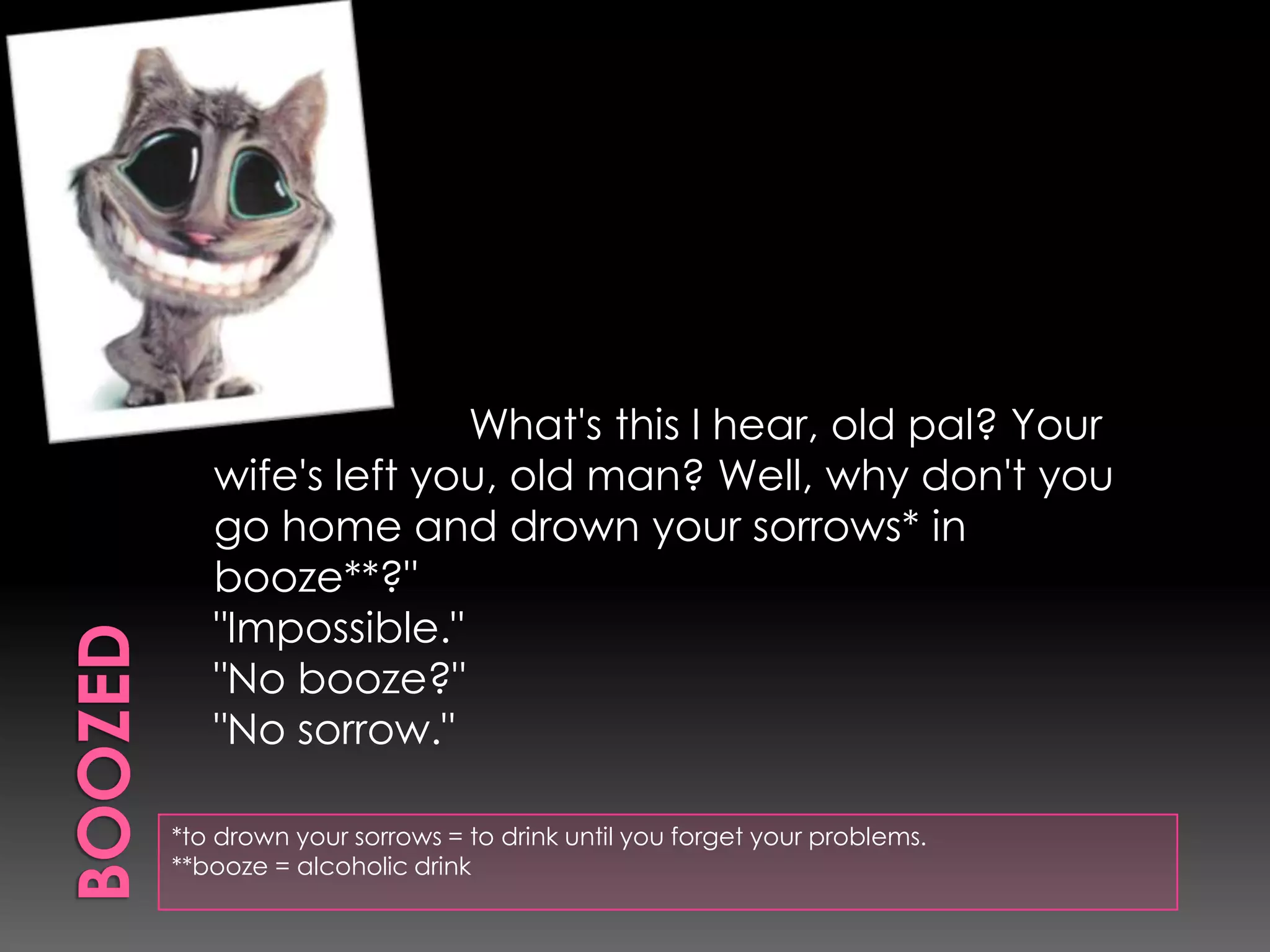 Boozed*to drown your sorrows = to drink until you forget your problems.**booze = alcoholicdrink“                    What's this I hear, old pal? Your wife's left you, old man? Well, why don't you go home and drown your sorrows* in booze**?""Impossible.""No booze?""No sorrow." 