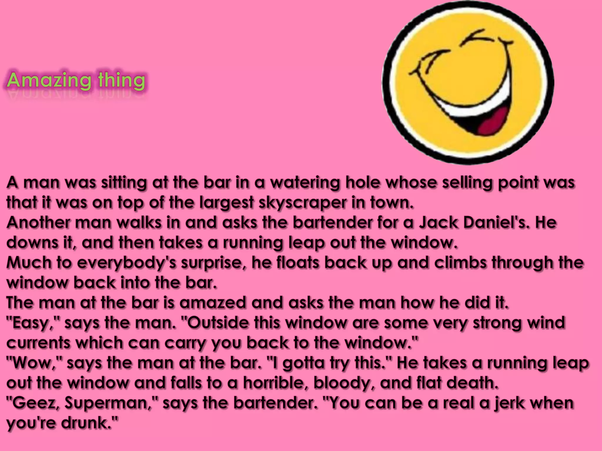 Amazing thing A man was sitting at the bar in a watering hole whose selling point was that it was on top of the largest skyscraper in town. Another man walks in and asks the bartender for a Jack Daniel's. He downs it, and then takes a running leap out the window. Much to everybody's surprise, he floats back up and climbs through the window back into the bar. The man at the bar is amazed and asks the man how he did it."Easy," says the man. "Outside this window are some very strong wind currents which can carry you back to the window." "Wow," says the man at the bar. "I gotta try this." He takes a running leap out the window and falls to a horrible, bloody, and flat death. "Geez, Superman," says the bartender. "You can be a real a jerk when you're drunk."