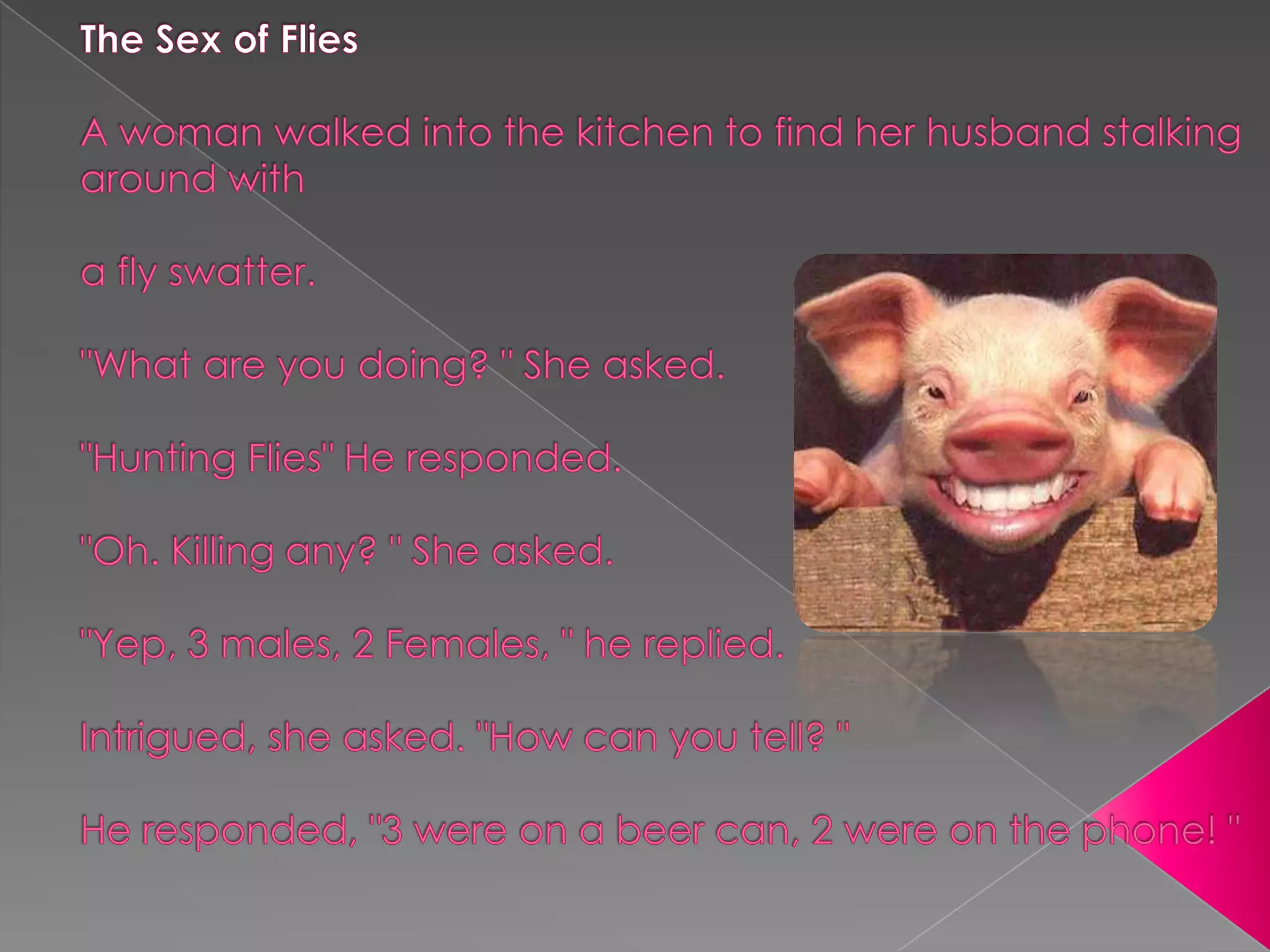 The Sex of FliesA woman walked into the kitchen to find her husband stalking around witha fly swatter."What are you doing? " She asked."Hunting Flies" He responded."Oh. Killing any? " She asked."Yep, 3 males, 2 Females, " he replied.Intrigued, she asked. "How can you tell? "He responded, "3 were on a beer can, 2 were on the phone! " 