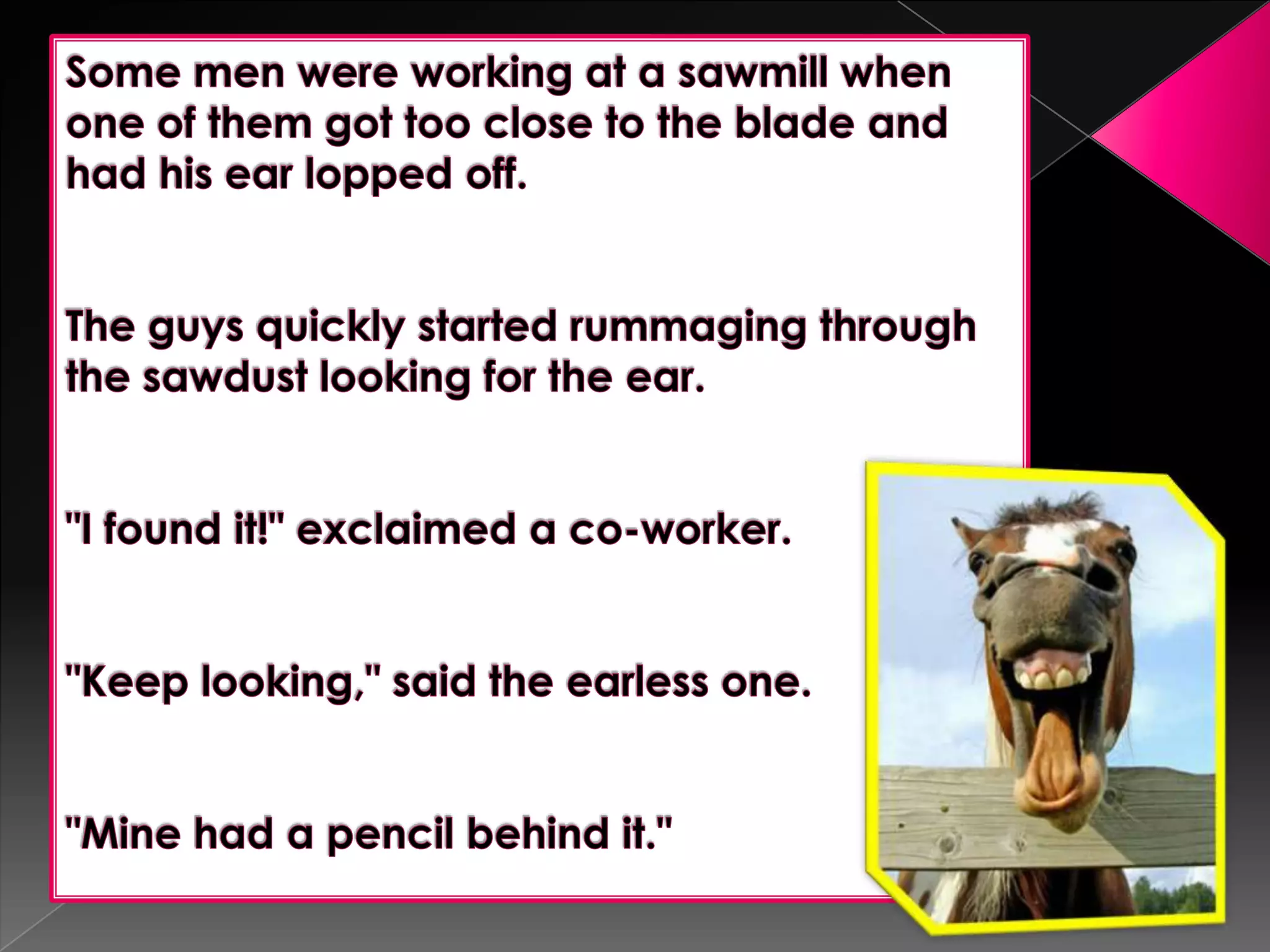 Some men were working at a sawmill when one of them got too close to the blade and had his ear lopped off.   The guys quickly started rummaging through the sawdust looking for the ear.  "I found it!" exclaimed a co-worker.  "Keep looking," said the earless one.  "Mine had a pencil behind it."