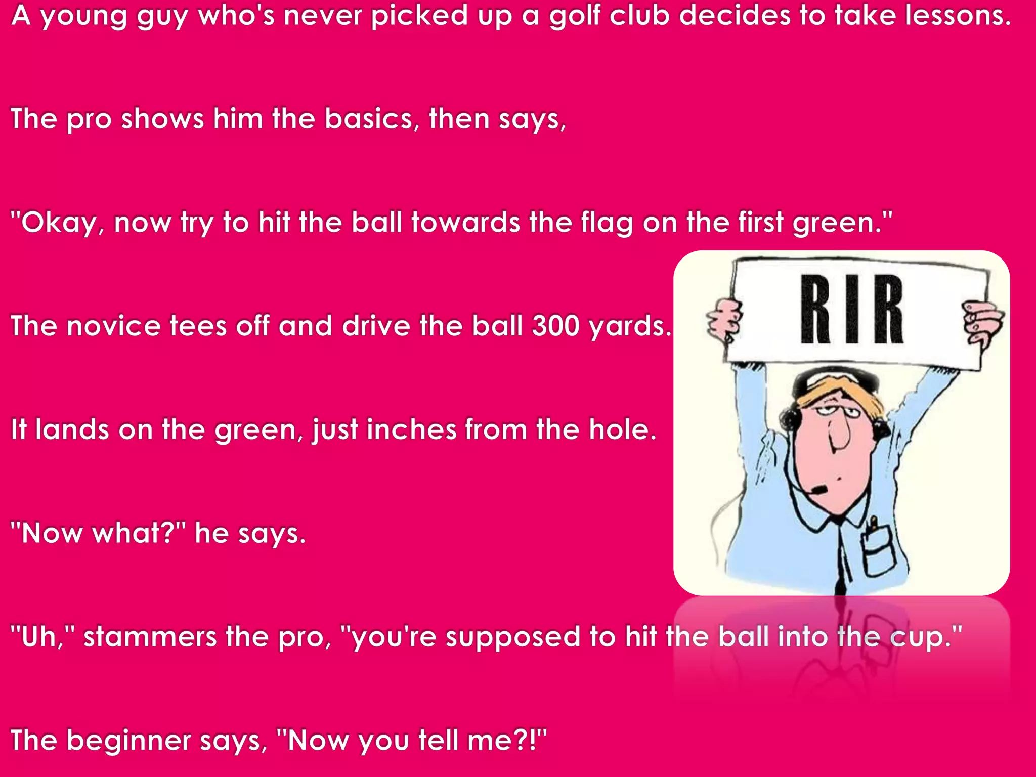A young guy who's never picked up a golf club decides to take lessons.   The pro shows him the basics, then says,   "Okay, now try to hit the ball towards the flag on the first green."  The novice tees off and drive the ball 300 yards.   It lands on the green, just inches from the hole.   "Now what?" he says.  "Uh," stammers the pro, "you're supposed to hit the ball into the cup."  The beginner says, "Now you tell me?!"  