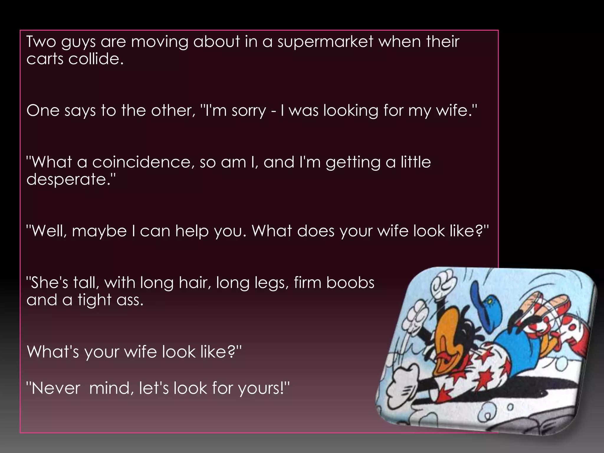 Two guys are moving about in a supermarket when their carts collide.One says to the other, "I'm sorry - I was looking for my wife.""What a coincidence, so am I, and I'm getting a little desperate.""Well, maybe I can help you. What does your wife look like?""She's tall, with long hair, long legs, firm boobs and a tight ass.What's your wife look like?""Never  mind, let's look for yours!"
