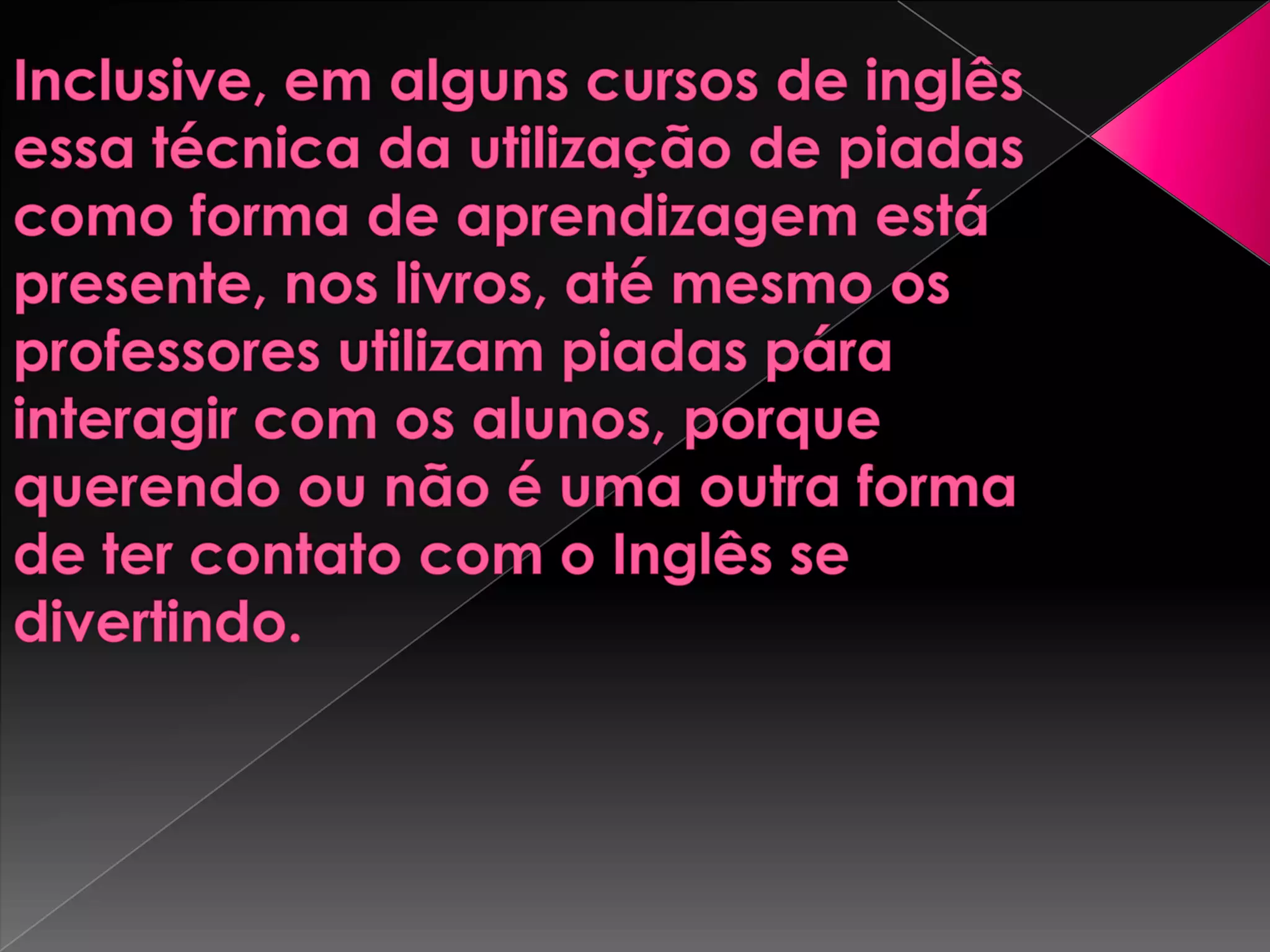 Inclusive, em alguns cursos de inglês essa técnica da utilização de piadas como forma de aprendizagem está presente, nos livros, até mesmo os professores utilizam piadas pára interagir com os alunos, porque querendo ou não é uma outra forma de ter contato com o Inglês se divertindo. 