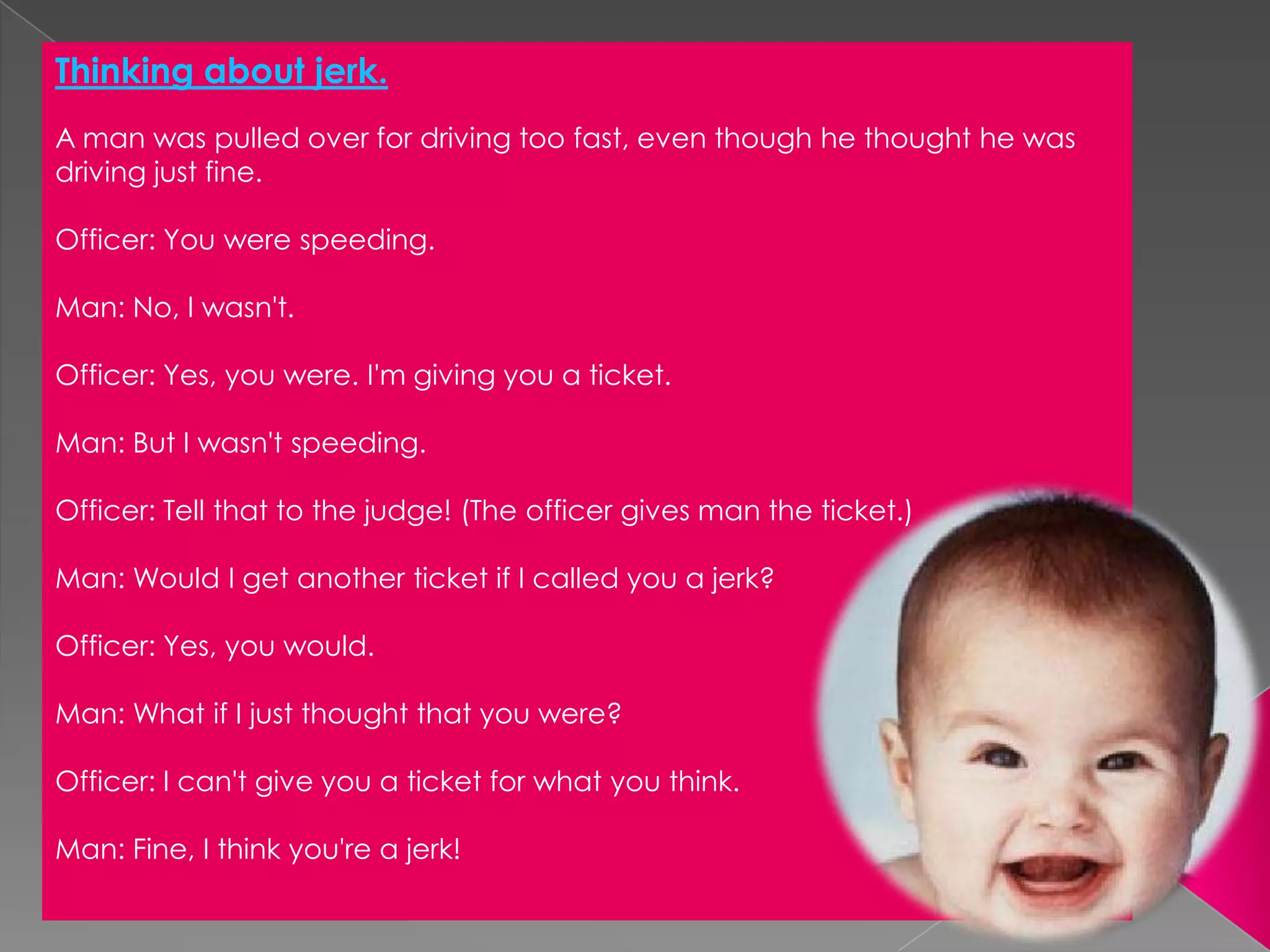 Thinking about jerk.Aman was pulled over for driving too fast, even though he thought he was driving just fine.Officer: You were speeding.Man: No, I wasn't.Officer: Yes, you were. I'm giving you a ticket.Man: But I wasn't speeding.Officer: Tell that to the judge! (The officer gives man the ticket.)Man: Would I get another ticket if I called you a jerk?Officer: Yes, you would.Man: What if I just thought that you were?Officer: I can't give you a ticket for what you think.Man: Fine, I think you're a jerk! 
