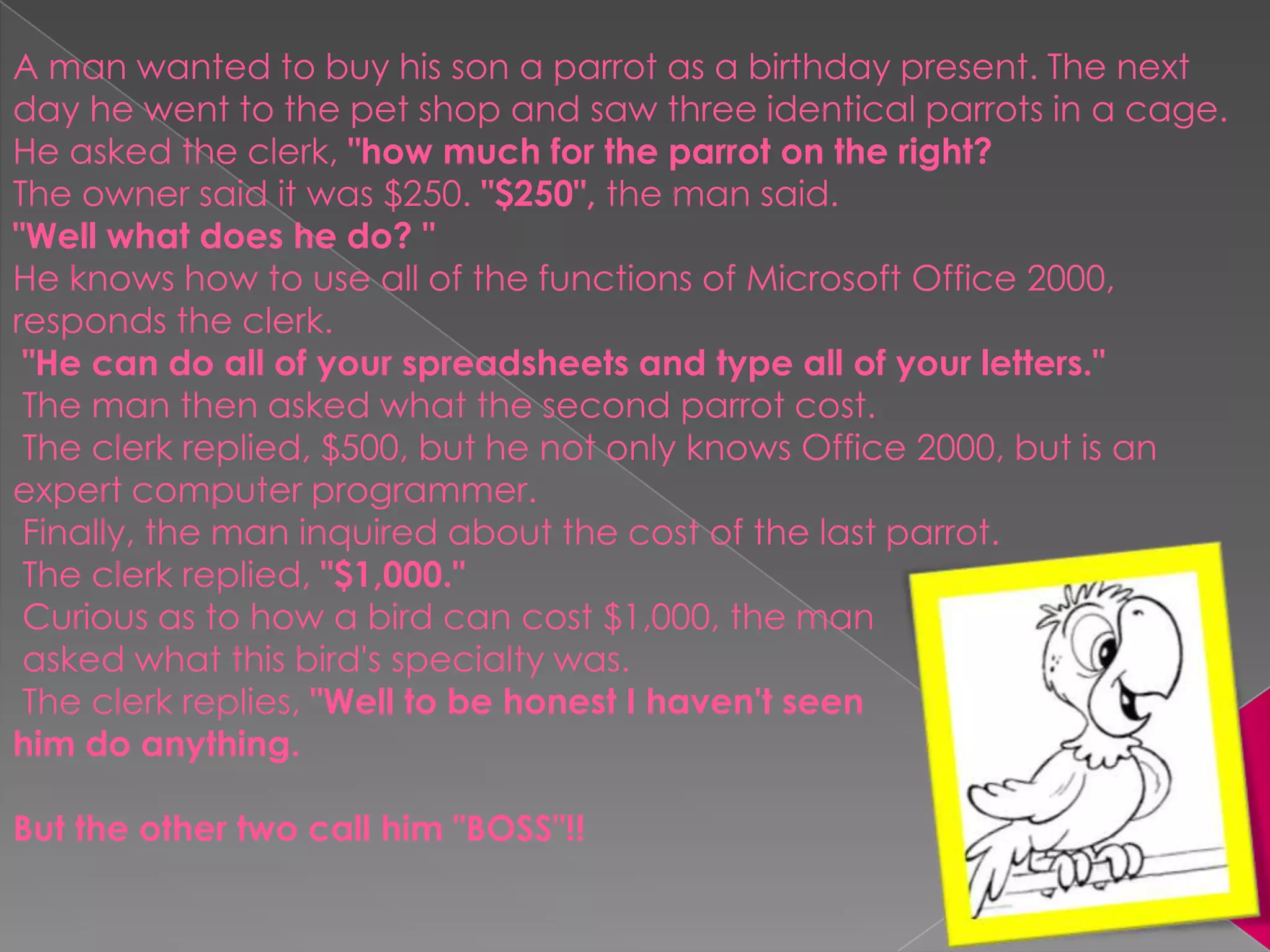 A man wanted to buy his son a parrot as a birthday present. The next day he went to the pet shop and saw three identical parrots in a cage. He asked the clerk, "how much for the parrot on the right? The owner said it was $250. "$250", the man said. "Well what does he do? "He knows how to use all of the functions of Microsoft Office 2000, responds the clerk.  "He can do all of your spreadsheets and type all of your letters." The man then asked what the second parrot cost.  The clerk replied, $500, but he not only knows Office 2000, but is an expert computer programmer.  Finally, the man inquired about the cost of the last parrot.  The clerk replied, "$1,000." Curious as to how a bird can cost $1,000, the man asked what this bird's specialty was.  The clerk replies, "Well to be honest I haven't seen him do anything. But the other two call him "BOSS"!!