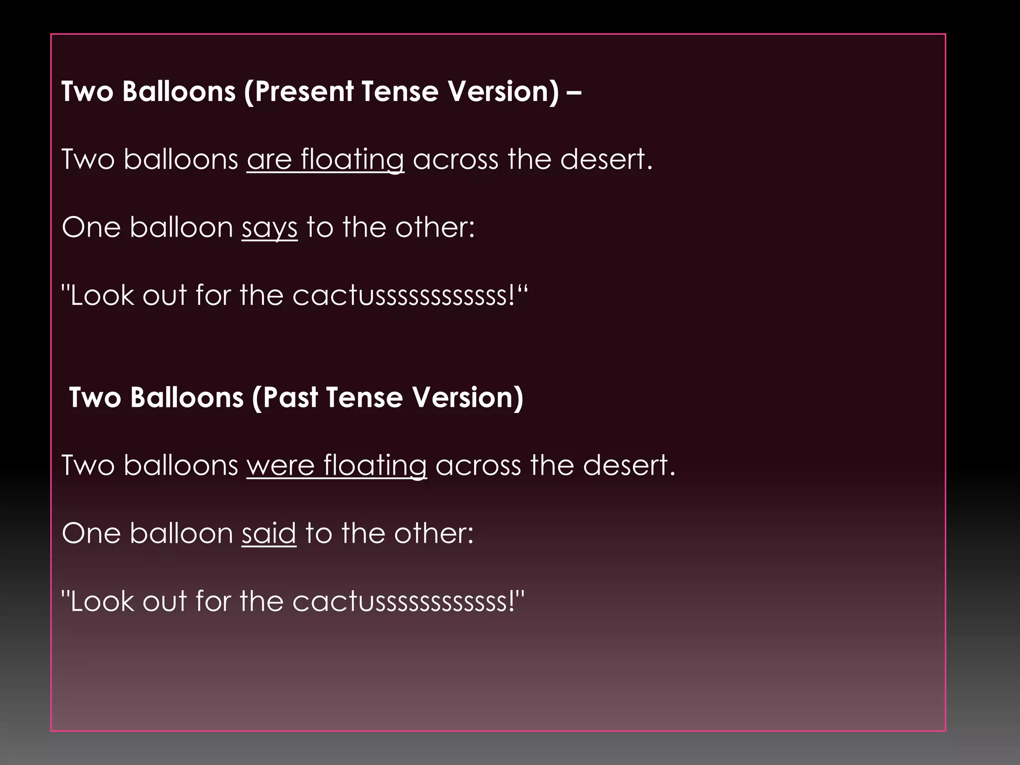 Two Balloons (Present Tense Version) – Two balloons are floating across the desert.One balloon says to the other:"Look out for the cactussssssssssss!“ Two Balloons (Past Tense Version) Two balloons were floating across the desert.One balloon said to the other:"Look out for the cactussssssssssss!"