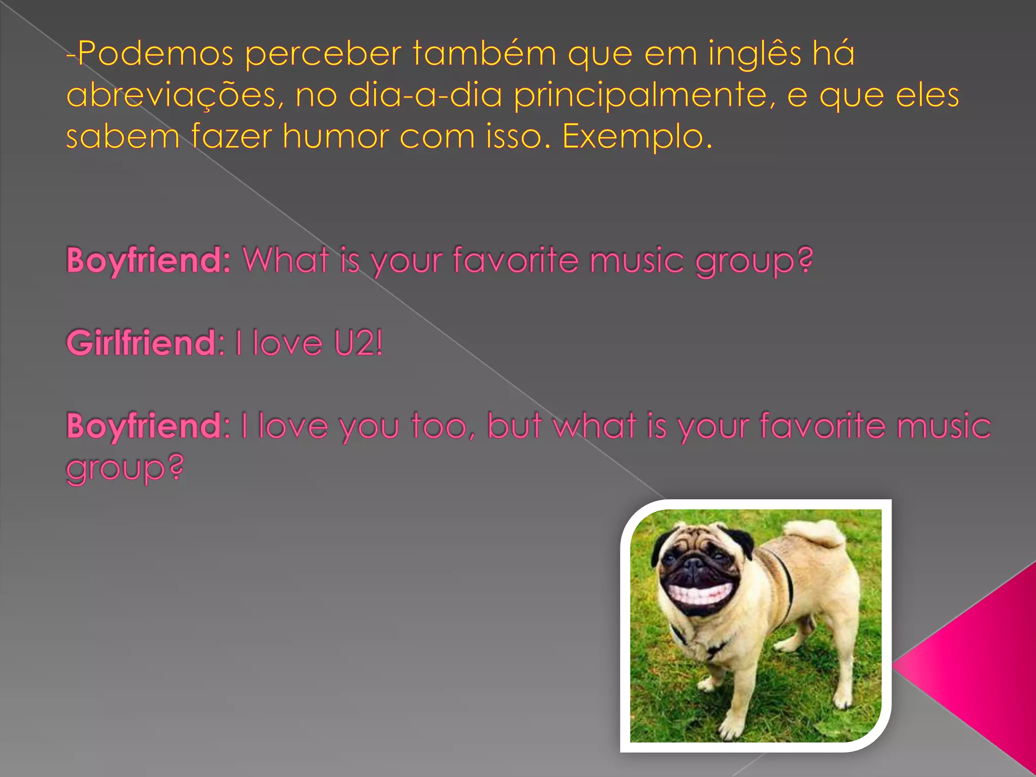-Podemos perceber também que em inglês há abreviações, no dia-a-dia principalmente, e que eles sabem fazer humor com isso. Exemplo. Boyfriend: What is your favorite music group?Girlfriend: I love U2!Boyfriend: I love you too, but what is your favorite music group?