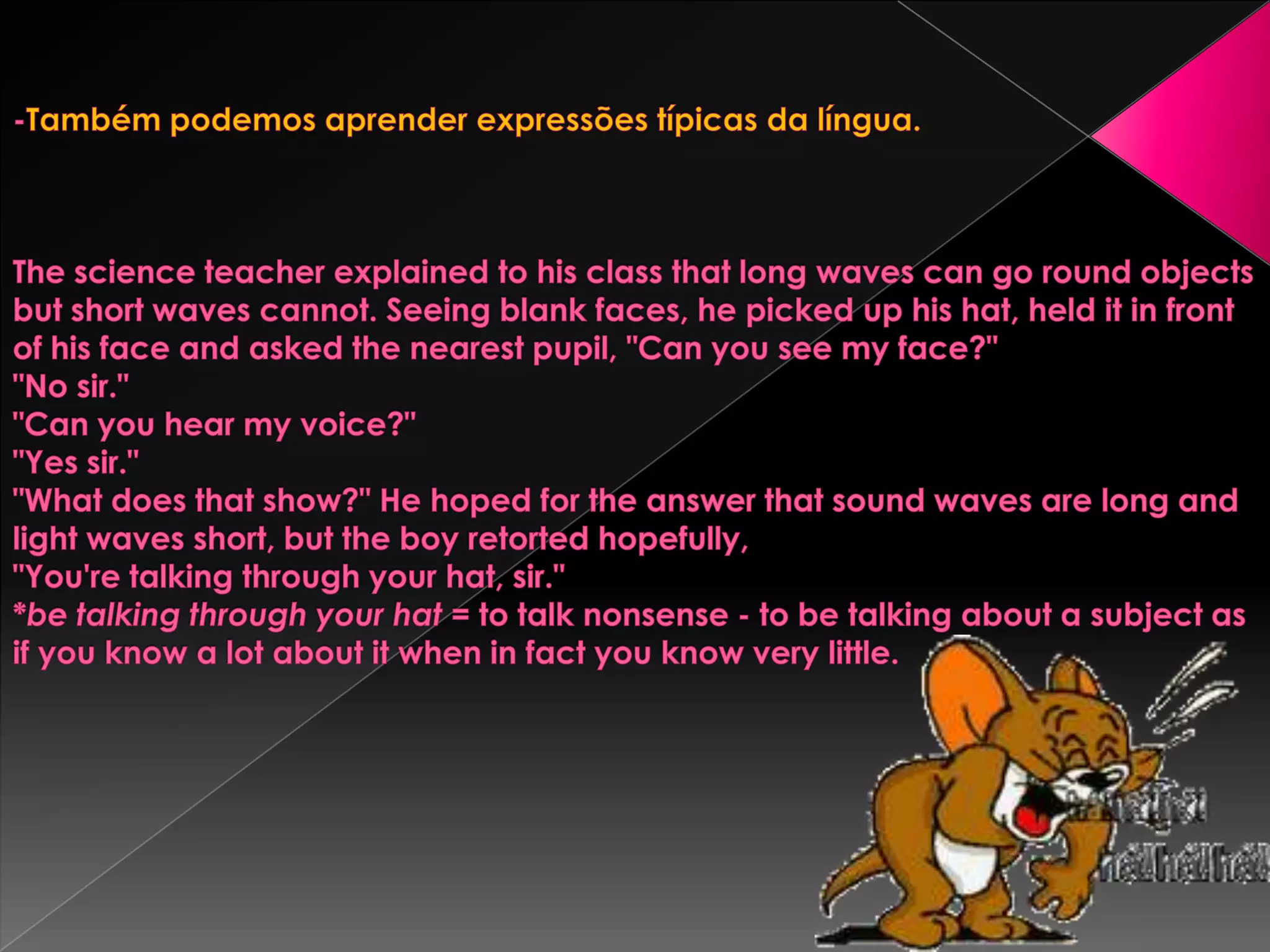 -Também podemos aprender expressões típicas da língua. The science teacher explained to his class that long waves can go round objects but short waves cannot. Seeing blank faces, he picked up his hat, held it in front of his face and asked the nearest pupil, "Can you see my face?""No sir.""Can you hear my voice?""Yes sir.""What does that show?" He hoped for the answer that sound waves are long and light waves short, but the boy retorted hopefully,"You're talking through your hat, sir."*be talking through your hat = to talk nonsense - to be talking about a subject as if you know a lot about it when in fact you know very little. 