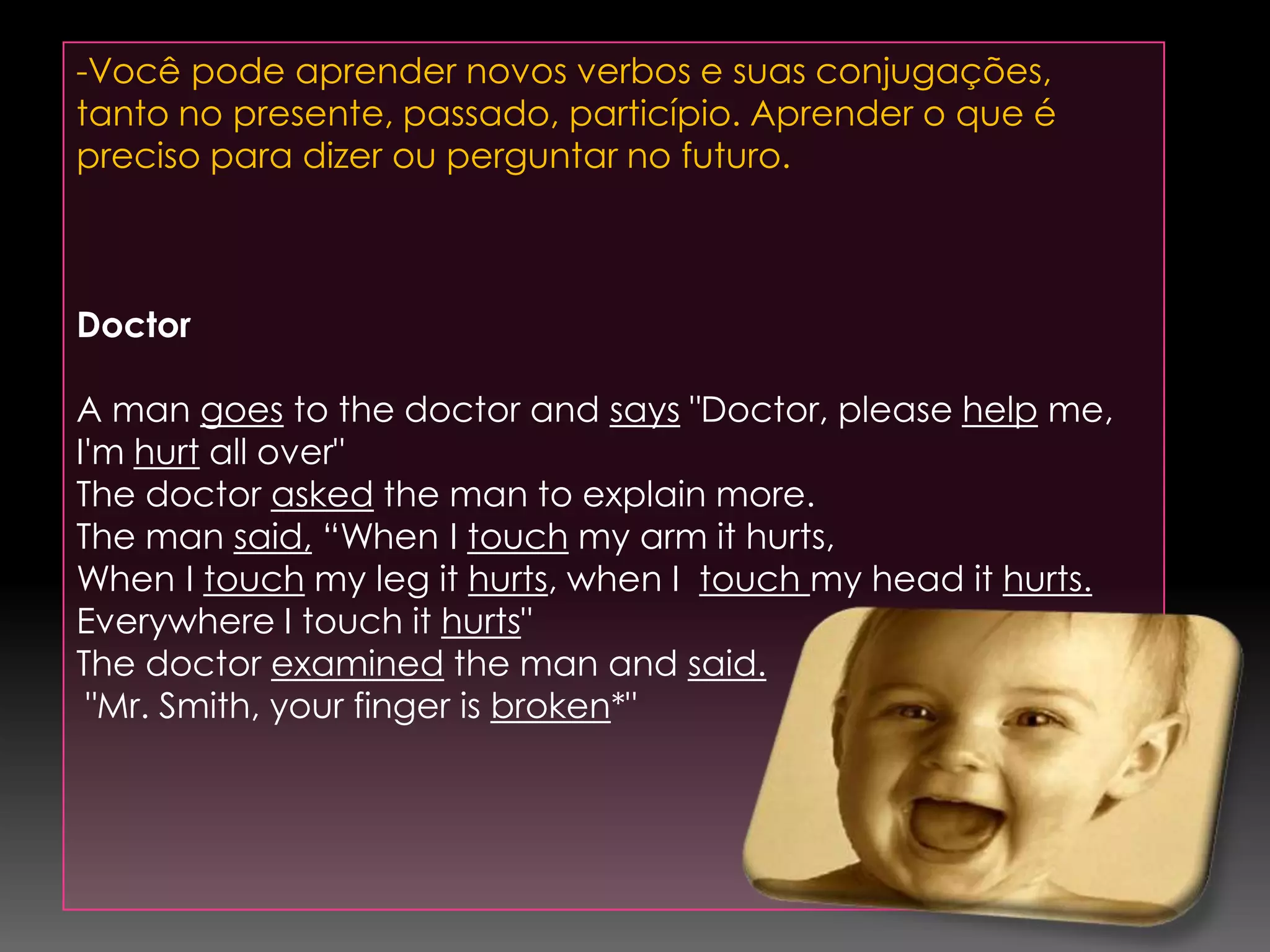 -Você pode aprender novos verbos e suas conjugações, tanto no presente, passado, particípio. Aprender o que é preciso para dizer ou perguntar no futuro.  DoctorA man goes to the doctor and says "Doctor, please help me, I'm hurt all over"The doctor asked the man to explain more.The man said, “When I touch my arm it hurts, When I touch my leg it hurts, when I  touch my head it hurts.Everywhere I touch it hurts"The doctor examined the man and said. "Mr. Smith, your finger is broken*"
