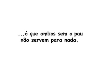 ...é que ambos sem o pau não servem para nada.  