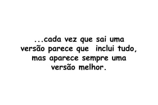 ...cada vez que sai uma versão parece que  inclui tudo, mas aparece sempre uma versão melhor. 