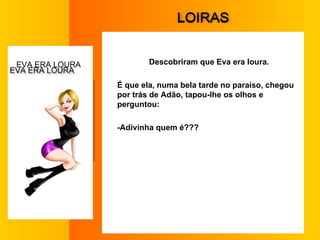 L OIRAS Descobriram que Eva era loura. É que ela, numa bela tarde no paraíso, chegou por trás de Adão, tapou-lhe os olhos e perguntou:  -Adivinha quem é???  E VA ERA LOURA  