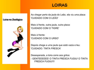 L OIRAS Ao chegar perto da jaula do Leão, ela viu uma placa:  'CUIDADO COM O LEÃO'  Mais à frente, outra jaula, outra placa:  'CUIDADO COM O TIGRE'  Mais à frente:  'CUIDADO COM O URSO'  Depois chega a uma jaula que está vazia e leu:  'CUIDADO: TINTA FRESCA'  Desesperada, a loira corre aos gritos:  - GENTEEEEEE! O TINTA FRESCA FUGIU! O TINTA FRESCA FUGIU!!!!  L oira no Zoológico 