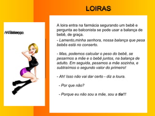 L OIRAS A loira entra na farmácia segurando um bebê e pergunta ao balconista se pode usar a balança de bebê, de graça.  - Lamento,minha senhora, nossa balança que pesa bebês está no conserto.  - Mas, podemos calcular o peso do bebê, se pesarmos a mãe e o bebê juntos, na balança de adulto. Em seguida, pesamos a mãe sozinha, e subtraímos o segundo valor do primeiro!  - Ah! Isso não vai dar certo - diz a loura.  - Por que não?  - Porque eu não sou a mãe, sou a  tia !!!  A  Balança 