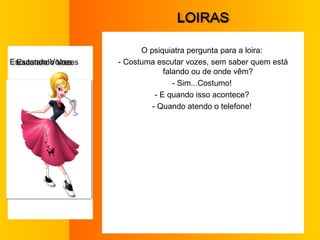 L OIRAS O psiquiatra pergunta para a loira:  - Costuma escutar vozes, sem saber quem está falando ou de onde vêm?  - Sim...Costumo!  - E quando isso acontece?  - Quando atendo o telefone!  E scutando Vozes 