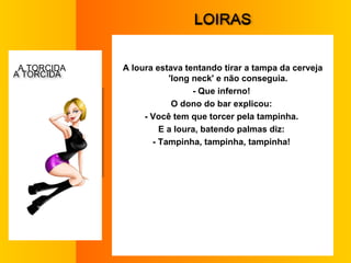 L OIRAS A loura estava tentando tirar a tampa da cerveja 'long neck' e não conseguia.  - Que inferno!  O dono do bar explicou:  - Você tem que torcer pela tampinha.  E a loura, batendo palmas diz:  - Tampinha, tampinha, tampinha!  A  TORCIDA   