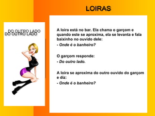 L OIRAS A loira está no bar. Ela chama o garçom e quando este se aproxima, ela se levanta e fala baixinho no ouvido dele:  - Onde é o banheiro?  O garçom responde:  - Do outro lado.  A loira se aproxima do outro ouvido do garçom e diz:  - Onde é o banheiro?  D O OUTRO LADO  