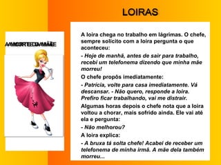 L OIRAS A loira chega no trabalho em lágrimas. O chefe, sempre solícito com a loira pergunta o que aconteceu:  - Hoje de manhã, antes de sair para trabalho, recebi um telefonema dizendo que minha mãe morreu!  O chefe propôs imediatamente:  - Patrícia, volte para casa imediatamente. Vá descansar. - Não quero, responde a loira. Prefiro ficar trabalhando, vai me distrair.  Algumas horas depois o chefe nota que a loira voltou a chorar, mais sofrido ainda. Ele vai até ela e pergunta:  - Não melhorou?  A loira explica:  - A bruxa tá solta chefe! Acabei de receber um telefonema de minha irmã. A mãe dela também morreu...  A  MORTE DA MÃE  