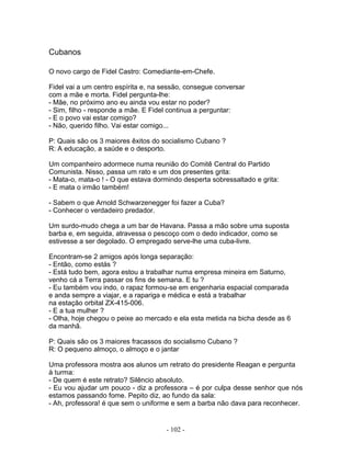 Cubanos
O novo cargo de Fidel Castro: Comediante-em-Chefe.
Fidel vai a um centro espírita e, na sessão, consegue conversar
com a mãe e morta. Fidel pergunta-lhe:
- Mãe, no próximo ano eu ainda vou estar no poder?
- Sim, filho - responde a mãe. E Fidel continua a perguntar:
- E o povo vai estar comigo?
- Não, querido filho. Vai estar comigo...
P: Quais são os 3 maiores êxitos do socialismo Cubano ?
R: A educação, a saúde e o desporto.
Um companheiro adormece numa reunião do Comitê Central do Partido
Comunista. Nisso, passa um rato e um dos presentes grita:
- Mata-o, mata-o ! - O que estava dormindo desperta sobressaltado e grita:
- E mata o irmão também!
- Sabem o que Arnold Schwarzenegger foi fazer a Cuba?
- Conhecer o verdadeiro predador.
Um surdo-mudo chega a um bar de Havana. Passa a mão sobre uma suposta
barba e, em seguida, atravessa o pescoço com o dedo indicador, como se
estivesse a ser degolado. O empregado serve-lhe uma cuba-livre.
Encontram-se 2 amigos após longa separação:
- Então, como estás ?
- Está tudo bem, agora estou a trabalhar numa empresa mineira em Saturno,
venho cá a Terra passar os fins de semana. E tu ?
- Eu também vou indo, o rapaz formou-se em engenharia espacial comparada
e anda sempre a viajar, e a rapariga e médica e está a trabalhar
na estação orbital ZX-415-006.
- E a tua mulher ?
- Olha, hoje chegou o peixe ao mercado e ela esta metida na bicha desde as 6
da manhã.
P: Quais são os 3 maiores fracassos do socialismo Cubano ?
R: O pequeno almoço, o almoço e o jantar
Uma professora mostra aos alunos um retrato do presidente Reagan e pergunta
à turma:
- De quem é este retrato? Silêncio absoluto.
- Eu vou ajudar um pouco - diz a professora – é por culpa desse senhor que nós
estamos passando fome. Pepito diz, ao fundo da sala:
- Ah, professora! é que sem o uniforme e sem a barba não dava para reconhecer.
- 102 -
 
