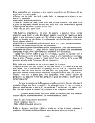 Dois esqueletos, um americano e um cubano, encontram-se. O cubano diz ao
americano, com admiração:
- Rapaz, que esqueleto tão baril: grande, forte, de ossos grossos e brancos, um
tremendo esqueleto!
O esqueleto americano responde:
- É que eu comi muita carne, tomei muito leite, muitas vitaminas. Mas, olhe, você
ê, para um esqueleto cubano, até não está nada mal. Você tinha direito a alguma
quota especial de comida quando estava vivo?
- Não, não. Eu ainda estou vivo!
Três tubarões encontram-se no meio do oceano e decidem tomar rumos
diferentes para testar a sorte. Combinam depois encontrar-se novamente para
saber o que aconteceu a cada um. Um dirige-se para a Espanha, outro para
Miami e o terceiro vai para Cuba. Um mês depois, os tubarões voltam a reunir-se.
O que foi para Miami diz:
- Uau ! Foi uma maravilha ! Comi dois americanos, um cubano e uma canadense.
Estavam deliciosos! - O que foi para a Espanha diz:
- Vocês nem imaginam como estão gordos os espanhóis. Comi pelo menos nove,
sem contar as crianças... - Chega então a vez do que foi para Cuba. Ele está todo
estropiado, magro, com o corpo cheio de arranhões e de mordidelas.
- Vocês nem queiram saber o que me aconteceu. Quando eu apareci com a
minha barbatana numa praia de Havana, estava lá um magricela que começou
logo a gritar: Pessoal, chegou o nosso peixe! Num instante, tinha umas 200
pessoas a minha volta. Por pouco não me comeram!...
Fidel visita uma possilga e, ao ver uma porca prenha, comenta:
- Seguramente irá parir dez porquinhos. Um mês depois, a porca tem apenas seis
porquinhos, mas o administrador da possilga informa que os porquinhos foram
sete. O chefe do setor informa que ela pariu oito porquinhos. O governador
provincial informa ao ministro que nasceram nove porquinhos e este, por sua vez,
informa Fidel que a porca pariu dez porquinhos. Fidel ordena repartir os
porquinhos da seguinte forma: seis porquinhos para os turistas e quatro para o
consumo popular.
Durante a presidência de Reagan um espião americano do mais alto nível é
enviado a Cuba para fazer um relatório da situação interna do pais com vista a
elaborar medidas para a liquidação da revolução. O espião percorre todo o pais,
fala com toda a gente, e passado algum tempo envia o seguinte relatório:
O governo revolucionário vai tomar todas as medidas para que nenhum
cubano vá para a cama sem comer. Vai recolher todas as camas.
- Qual é o país mais próximo do inferno?
- Cuba - responde alguém.
- Não, o Haiti. Cuba já é o inferno.
Estão a decorrer exercícios militares entres as forças armadas cubanas e
soviéticas. O Capitão soviético dirige-se a um dos seus soldados e ordena:
- 103 -
 