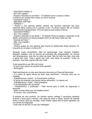- SOLDADO IVANOV !!!
- Sim meu capitão !
- Espeta a baioneta no pé direito ! - O soldado Ivanov cumpre a ordem
e continua em sentido sem mexer um único músculo.
- Queixas-te Ivanov ?
- NãO MEU CAPITãO !
- PORQUE ?
- Porque o meu glorioso partido, através dos heróicos exemplos dos seus
melhores filhos ensinou-me a suportar a dor ! O oficial cubano não se mostrou
minimamente impressionado. Virou-se para as suas tropas e berrou:
- SOLDADO PEREZ !
- Sim, meu Capitão !
- Espeta a baioneta no pé direito ! - O soldado Perez lá espetou a baioneta no pé
direito continuando na mesma posição como se não fosse nada com ele.
- Queixas-te Perez ?
- Não, meu Capitão !
- Porque ?
- Porque graças ao meu glorioso pais foram-me distribuídas botas tamanho 47,
enquanto eu só calço o número 42 !
Situação muito contraditória. Não há desemprego, mas ninguém trabalha.
Ninguém trabalha, mas as normas de produção são ultrapassadas. As normas
são ultrapassadas, mas não há nada nas lojas. Não há nada nas lojas, mas toda
a gente tem tudo. Toda a gente tem tudo, mas todos se queixam. Todos se
queixam, mas toda a gente está com Fidel.
O pai pergunta ao seu filho de 6 anos:
- O que é que queres ser quando fores grande?
- Estrangeiro.
Fidel está fazendo um dos seus famosos discursos na Praça da Revolução:
- E a partir de agora temos de fazer mais sacrifícios! - Ouve-se uma voz na
multidão:
- Trabalharemos o dobro! - O Comandante continua:
- E temos de entender que haverá menos alimentos! - A mesma voz:
- Trabalharemos o triplo! - Fidel prossegue:
- E as dificuldades vão aumentar!
- Trabalharemos o quádruplo! - Fidel vira-se para o chefe da segurança e
pergunta:
- Quem é esse idiota que vai trabalhar tanto?
- O coveiro, meu comandante.
À entrada de uma caverna, um homem seminu esfrega 2 pauzinhos tentando
acender o lume para o almoço: uma sopa de ervas e raízes, quando de repente
entra a mulher vinda do mercado, muito irritada: Agora não há quem agüente!, diz
no cúmulo da indignação:
- Este mês só vão dar um pau por habitação!.
- 104 -
 
