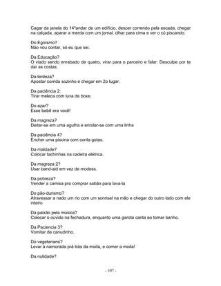 Cagar da janela do 14ºandar de um edifício, descer correndo pela escada, chegar
na calçada, aparar a merda com um jornal, olhar para cima e ver o cú piscando.
Do Egoísmo?
Não vou contar, só eu que sei.
Da Educação?
O viado sendo enrabado de quatro, virar para o parceiro e falar: Desculpe por te
dar as costas.
Da lerdeza?
Apostar corrida sozinho e chegar em 2o lugar.
Da paciência 2:
Tirar meleca com luva de boxe.
Do azar?
Esse bebê era você!
Da magreza?
Deitar-se em uma agulha e enrolar-se com uma linha
Da paciência 4?
Encher uma piscina com conta gotas.
Da maldade?
Colocar tachinhas na cadeira elétrica.
Da magreza 2?
Usar band-aid em vez de modess.
Da pobreza?
Vender a camisa pra comprar sabão para lava-la
Do pão-durismo?
Atravessar a nado um rio com um sonrisal na mão e chegar do outro lado com ele
inteiro
Da paixão pela música?
Colocar o ouvido na fechadura, enquanto uma garota canta ao tomar banho.
Da Paciencia 3?
Vomitar de canudinho.
Do vegetariano?
Levar a namorada prá trás da moita, e comer a moita!
Da nulidade?
- 107 -
 