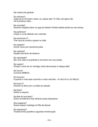 Ser reserva de gandula
Do otimismo?
Jogar-se do 20 andar e dizer, ao, passar pelo 12: Oba, ate agora não
me aconteceu nada...
Da concisão?
Escrever redação sobre um jogo de futebol: Partida adiada devido ao mau tempo.
Da paciência?
Limpar o cú de elefante com cotonete
Da ecomomia 3?
Tirar cera do ouvido e passar no chão
Do respeito?
Comer viúva com camisinha preta
Da ventania?
Espalha ate facho de lanterna.
Da velocidade?
Dar uma volta no quarteirão e encontrar com sua costas.
Da nojeira?
Chupar o nariz de um mendigo morto até esvaziar a cabeça dele!
Da chuva?
Cumulus NIMBUS.
Do Cúmulo?
é quando o mulo esta comendo a mula e ela fala: - Ai não! Ai é o CU MULO.
Da força 2?
Amarrar os tênis com o cordão da calcada
Da força?
Dobrar a esquina.
Da falta do que fazer?
Entrar na Internet e ficar olhando essas baboseiras.
Dos exageros?
Querer passar manteiga no Pão-de-Açúcar
Da esperança?
Travesti tomar groselha e aguardar menstruação
- 108 -
 