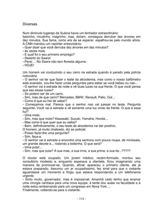 Diversas
Num diminuto lugarejo da Suécia havia um lenhador extraordinário:
baixinho, miudinho, magrinho, mas, diziam, conseguia derrubar dez árvores em
dez minutos. Sua fama, como era de se esperar, espalhou-se pelo mundo afora.
A CNN mandou um repórter entrevistá-lo:
- Quer dizer que você derruba dez árvores em dez minutos?
- às vezes mais.
- E qual foi o seu primeiro emprego?
- Deserto do Saara!
- Peraí ... No Saara não tem floresta alguma.
- HOJE!
Um homem vai conduzindo o seu carro na estrada quando é parado pela polícia
rodoviária.
- O senhor vai ter que fazer o teste da alcoolemia, mas como o nosso bafômetro
está avariado, vou-lhe fazer umas perguntas para saber se você bebeu ou nao...
- O senhor vai à estrada de noite e vê duas luzes na sua frente. O que você pensa
que sao essas luzes?
- Só podem ser de um carro.
- Sim, mas de que carro? Mercedes, BMW, Renault, Palio, Gol...
- Como é que eu hei de saber?
- Começamos mal. Parece que o senhor nao vai passar no teste. Pergunta
seguinte. Você vai à estrada e vê somente uma luz vindo de frente. O que é essa
luz?
- Uma moto.
- Sim, mas que moto? Kawasaki, Suzuki, Yamaha, Honda...
- Mas como é que quer que eu saiba?
- Bem, definitivamente, o seu teste de alcoolemia vai dar positivo.
O homem, já muito chateado, diz ao policial:
- Posso fazer-lhe uma pergunta?
- Sim, faça-a.
- O senhor vai à estrada e encontra uma senhora com pouca roupa, de minissaia,
um grande decote e... rodando a bolsinha. O que será?
- Uma puta!...
- Sim, mas que puta? A sua mae, a sua irma, a sua prima, a sua tia...?????
O doutor está ocupado. Um jovem médico, recém-formado, montou seu
consultório modesto e, enquanto esperava a clientela, ficou imaginando uma
maneira de promover-se. Quando, afinal, apareceu o primeiro cliente, ele já
estava preparado. Assumiu um ar ocupadíssimo, fez sinal para que o visitante
aguardasse um momento e fingiu que estava respondendo a um telefonema
urgente.
- Sinto muito, governador, mas é impossível. Amanhã cedo tenho que ensinar
uma cirurgia cardíaca para uma nova equipe, à tarde dou aulas na faculdade e à
noite estou embarcando para um congresso em Nova York ...
Finalmente, voltando-se para o visitante:
- 114 -
 