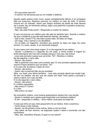 - Em que posso servi-lo?
- O senhor me dá licença que eu vim instalar o telefone.
Aquele sujeito estava muito rouco, quase completamente afônico e só conseguia
falar por sussurros. Resolveu procurar um médico no meio da noite. O otorrino
morava em um sobrado. Assim que chegou embaixo da janela de onde deveria
ser o quarto, fez um tremendo esforço, jogou uma pedrinha na janela e sussurrou:
- O doutor está?
- Não, não está! Pode entrar! - Respondeu a mulher do médico.
O cara vai procurar um médico pois não está se sentindo bem. Quando o médico
diz que o problema é que ele está bebendo demais, ele explica:
- Que é isso, doutor?? Eu não bebo quase nada. Só bebo um trago.
- Um trago, mas o senhor é um alcoólatra!
- Eu só bebo um traguinho. Acontece que quando eu bebo um trago viro outro
homem. E o outro, doutor, é um tremendo pinguço!
O cara casou com uma moça virgem. E no dia seguinte foi ao médico:
- Doutor, o problema é o seguinte: Eu me casei, a minha mulher é virgem! Eu
tentei desvirginar ela mas não consegui porque o meu pau não entrou!
- Leva esta pomada e passa que vai entrar, Tá? - Receitou o médico.
No dia seguinte, o cara volta.
- Doutor, não entrou!
- Não é possível! Leva este outro produto aqui. É uma pomada especial para isso
mesmo! Passa direitinho que vai entrar, Tá?
E no outro dia, lá estava o rapaz de novo:
- Doutor, não entrou!
- Assim não é possível! Não dá pra acreditar!
Olha, vou fazer uma última tentativa... Leva esta pomada alemã que recebi hoje.
Só tem um detalhe: ela tem que ser usada com leite! Você passa a pomada e
coloca o pênis num copo de leite.
E no dia seguinte o cara voltou:
- Doutor, não entrou!
E o médico assustado:
- Não entrou?? Como?
E o cara:
- Não entrou no copo!
No consultório médico, uma morena gostosíssima resolve tirar uma dúvida:
- Doutor é verdade que a gente pode engravidar num banheiro público?
- É sim - respondeu o médico. - Acho melhor você parar de trepar lá!
O cara que tinha um pau meio pequeninho foi ao médico. Este o examinou:
- Tenho boas e más noticias.
- Doutor, me dá primeiro a boa notícia, deixa a ruim pro final.
- Seu pênis vai ficar enorme, vai engrossar quase o dobro e aumentar uns dez
centímetros.
- Oba, oba, maravilha! (Pausa). E qual é a má notícia?
- 115 -
 