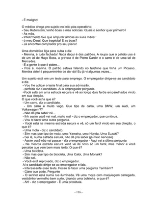 - É maligno!
O médico chega pro sujeito no leito pós-operatório:
- Seu Rubinstein, tenho boas e más notícias. Quais o senhor quer primeiro?
- As más.
- Infelizmente tive que amputar ambas as suas mãos!
- ó meu Deus! Que tragédia! E as boas?
- Já encontrei comprador pro seu piano!
Uma doméstica liga para outra e diz:
- Menina, é tudo fachada! Nada daqui é dos patrões. A roupa que o patrão usa é
de um tal de Hugo Boss, a gravata é de Pierre Cardin e o carro é de uma tal de
Mercedes.
- E a gente é que é pobre...
- Pois é, menina. O patrão estava falando no telefone que tinha um Picasso.
Mentira dele! é pequenininho de dar dó! Eu já vi algumas vezes...
Um sujeito está em um teste para emprego. O empregador dirige-se ao candidato
e diz.
- Vou lhe aplicar o teste final para sua admissão.
- perfeito diz o candidato. Aí o empregador pergunta.
-Você está em uma estrada escura e vê ao longe dois faróis emparelhados vindo
em sua direção.
O que você acha que é?
- Um carro, diz o candidato.
- Um carro é muito vago. Que tipo de carro, uma BMW, um Audi, um
Volkswagem??
- Não dá pra saber né...
- Ihh assim você vai mal, muito mal - diz o empregador, que continua.
- Vou te fazer uma outra pergunta.
- Você está na mesma estrada escura e vê, só um farol vindo em sua direção, o
que é?
- Uma moto - diz o candidato.
- Sim mas que tipo de moto, uma Yamaha, uma Honda, Uma Suzuki?
- Sei lá, numa estrada escura, não dá pra saber (já meio nervoso)
- Assim você não vai passar - diz o empregador - Aqui vai a última pergunta
- Na mesma estrada escura você vê de novo só um farol, mas menor e você
percebe que vem bem mais lento. O que é?
- Uma bicicleta.
- Sim mas que tipo de bicicleta, Uma Caloi, Uma Monark?
- Não sei.
- Você está reprovado, diz o empregador.
Aí o candidato dirige-se ao empregador e fala.
- Interessante esse teste. Posso te fazer uma pergunta Também?
- Claro que pode. Pergunte
- O senhor está numa rua iluminada. Vê uma moça com maquiagem carregada,
vestidinho vermelho bem curto, girando uma bolsinha, o que é?
- Ah! - diz o empregador - É uma prostituta.
- 116 -
 